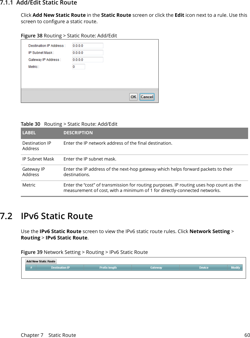 Chapter 7    Static Route 607.1.1  Add/Edit Static Route   Click Add New Static Route in the Static Route screen or click the Edit icon next to a rule. Use this screen to configure a static route.Figure 38 Routing &gt; Static Route: Add/EditTable 30   Routing &gt; Static Route: Add/Edit LABEL DESCRIPTIONDestination IP AddressEnter the IP network address of the final destination. IP Subnet Mask  Enter the IP subnet mask.Gateway IP AddressEnter the IP address of the next-hop gateway which helps forward packets to their destinations.Metric Enter the “cost” of transmission for routing purposes. IP routing uses hop count as the measurement of cost, with a minimum of 1 for directly-connected networks.7.2   IPv6 Static RouteUse the IPv6 Static Route screen to view the IPv6 static route rules. Click Network Setting &gt; Routing &gt; IPv6 Static Route.Figure 39 Network Setting &gt; Routing &gt; IPv6 Static Route