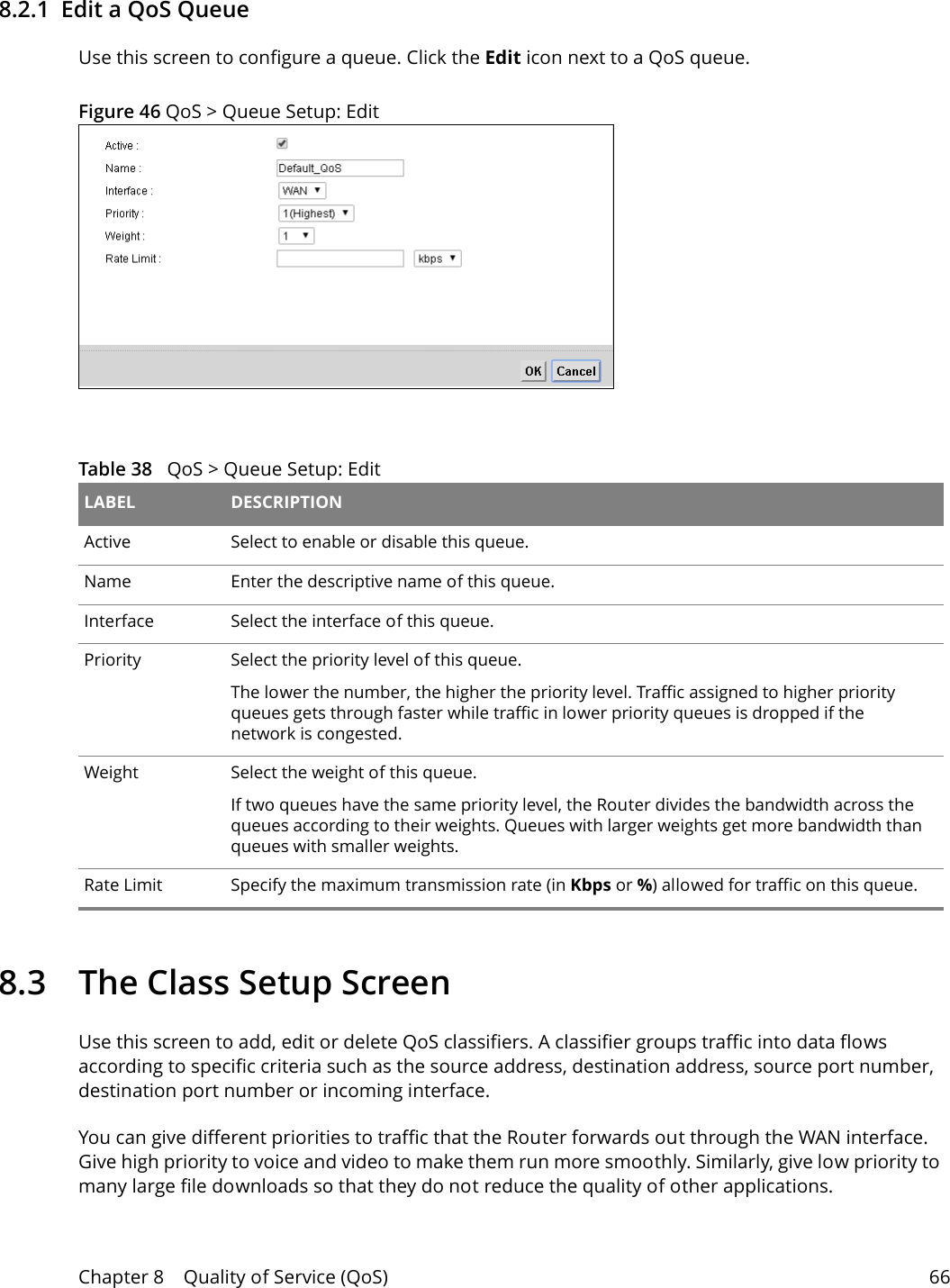 Chapter 8    Quality of Service (QoS) 668.2.1  Edit a QoS Queue Use this screen to configure a queue. Click the Edit icon next to a QoS queue. Figure 46 QoS &gt; Queue Setup: Edit  Table 38   QoS &gt; Queue Setup: Edit LABEL DESCRIPTIONActive Select to enable or disable this queue.Name Enter the descriptive name of this queue.Interface Select the interface of this queue.Priority Select the priority level of this queue.The lower the number, the higher the priority level. Traffic assigned to higher priority queues gets through faster while traffic in lower priority queues is dropped if the network is congested.Weight Select the weight of this queue. If two queues have the same priority level, the Router divides the bandwidth across the queues according to their weights. Queues with larger weights get more bandwidth than queues with smaller weights.Rate Limit Specify the maximum transmission rate (in Kbps or %) allowed for traffic on this queue. 8.3   The Class Setup Screen   Use this screen to add, edit or delete QoS classifiers. A classifier groups traffic into data flows according to specific criteria such as the source address, destination address, source port number, destination port number or incoming interface. You can give different priorities to traffic that the Router forwards out through the WAN interface. Give high priority to voice and video to make them run more smoothly. Similarly, give low priority to many large file downloads so that they do not reduce the quality of other applications. 