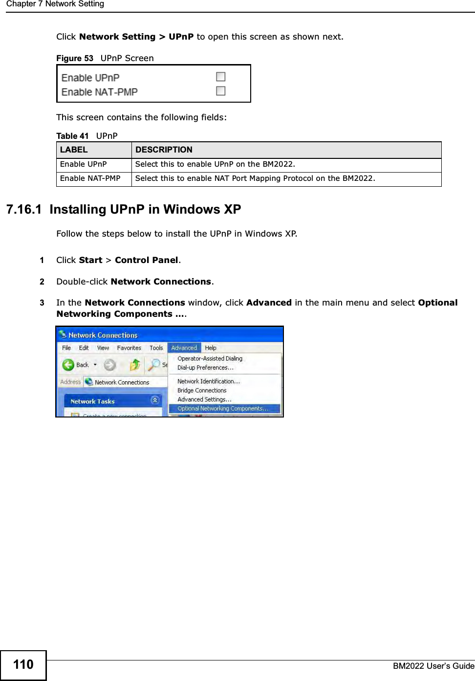 Chapter 7 Network SettingBM2022 Users Guide110Click Network Setting &gt; UPnP to open this screen as shown next.Figure 53   UPnP ScreenThis screen contains the following fields:7.16.1  Installing UPnP in Windows XPFollow the steps below to install the UPnP in Windows XP.1Click Start &gt; Control Panel. 2Double-click Network Connections.3In the Network Connections window, click Advanced in the main menu and select Optional Networking Components . Table 41   UPnPLABEL DESCRIPTIONEnable UPnP Select this to enable UPnP on the BM2022.Enable NAT-PMP Select this to enable NAT Port Mapping Protocol on the BM2022.