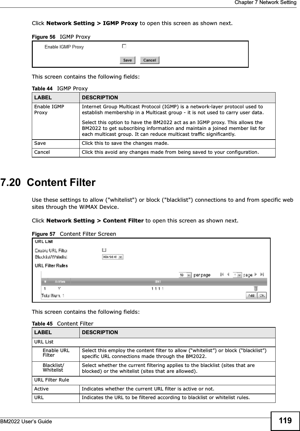  Chapter 7 Network SettingBM2022 Users Guide 119Click Network Setting &gt; IGMP Proxy to open this screen as shown next.Figure 56   IGMP ProxyThis screen contains the following fields:7.20  Content FilterUse these settings to allow (&quot;whitelist&quot;) or block (&quot;blacklist&quot;) connections to and from specific web sites through the WiMAX Device.Click Network Setting &gt; Content Filter to open this screen as shown next.Figure 57   Content Filter ScreenThis screen contains the following fields:Table 44   IGMP ProxyLABEL DESCRIPTIONEnable IGMP ProxyInternet Group Multicast Protocol (IGMP) is a network-layer protocol used to establish membership in a Multicast group - it is not used to carry user data.Select this option to have the BM2022 act as an IGMP proxy. This allows the BM2022 to get subscribing information and maintain a joined member list for each multicast group. It can reduce multicast traffic significantly.Save Click this to save the changes made.Cancel Click this avoid any changes made from being saved to your configuration.Table 45   Content FilterLABEL DESCRIPTIONURL ListEnable URL FilterSelect this employ the content filter to allow (whitelist) or block (blacklist) specific URL connections made through the BM2022.Blacklist/WhitelistSelect whether the current filtering applies to the blacklist (sites that are blocked) or the whitelist (sites that are allowed).URL Filter RuleActive Indicates whether the current URL filter is active or not.URL Indicates the URL to be filtered according to blacklist or whitelist rules.