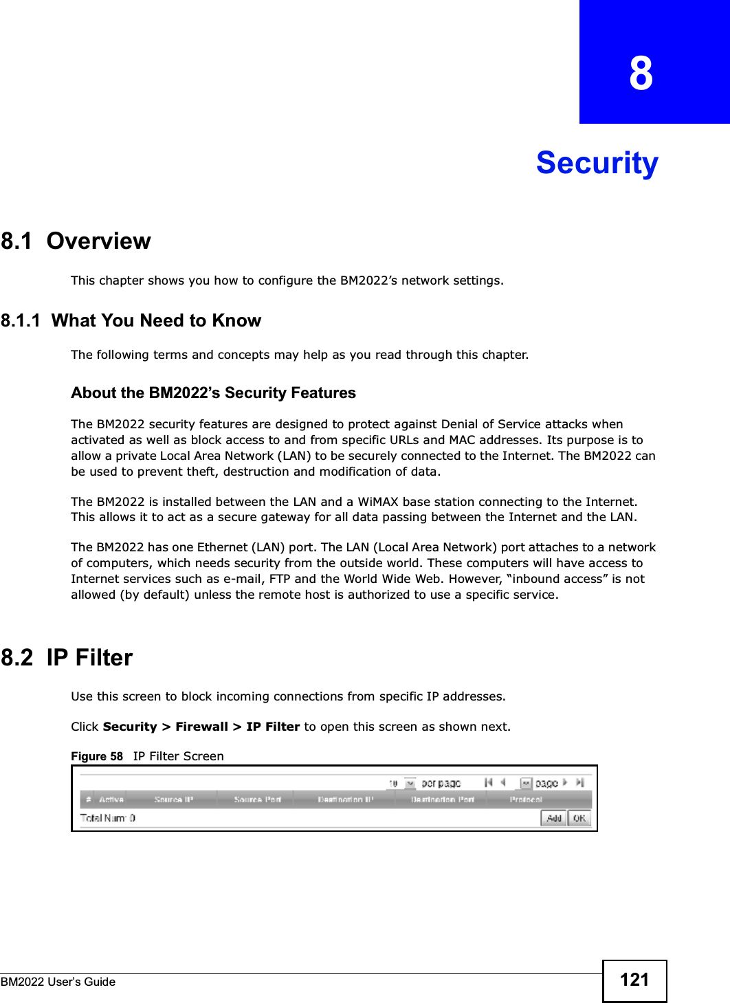 BM2022 Users Guide 121CHAPTER   8Security8.1  OverviewThis chapter shows you how to configure the BM2022s network settings.8.1.1  What You Need to KnowThe following terms and concepts may help as you read through this chapter.About the BM2022s Security FeaturesThe BM2022 security features are designed to protect against Denial of Service attacks when activated as well as block access to and from specific URLs and MAC addresses. Its purpose is to allow a private Local Area Network (LAN) to be securely connected to the Internet. The BM2022 can be used to prevent theft, destruction and modification of data. The BM2022 is installed between the LAN and a WiMAX base station connecting to the Internet. This allows it to act as a secure gateway for all data passing between the Internet and the LAN.The BM2022 has one Ethernet (LAN) port. The LAN (Local Area Network) port attaches to a network of computers, which needs security from the outside world. These computers will have access to Internet services such as e-mail, FTP and the World Wide Web. However, inbound access is not allowed (by default) unless the remote host is authorized to use a specific service.8.2  IP FilterUse this screen to block incoming connections from specific IP addresses.Click Security &gt; Firewall &gt; IP Filter to open this screen as shown next.Figure 58   IP Filter Screen