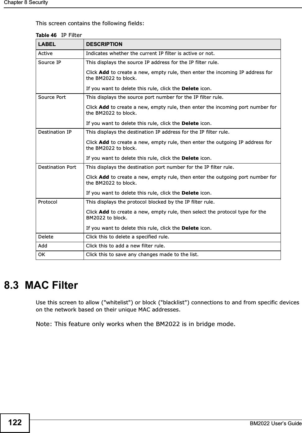 Chapter 8 SecurityBM2022 Users Guide122This screen contains the following fields:8.3  MAC FilterUse this screen to allow (&quot;whitelist&quot;) or block (&quot;blacklist&quot;) connections to and from specific devices on the network based on their unique MAC addresses.Note: This feature only works when the BM2022 is in bridge mode.Table 46   IP FilterLABEL DESCRIPTIONActive Indicates whether the current IP filter is active or not.Source IP This displays the source IP address for the IP filter rule.Click Add to create a new, empty rule, then enter the incoming IP address for the BM2022 to block.If you want to delete this rule, click the Delete icon.Source Port This displays the source port number for the IP filter rule.Click Add to create a new, empty rule, then enter the incoming port number for the BM2022 to block.If you want to delete this rule, click the Delete icon.Destination IP This displays the destination IP address for the IP filter rule.Click Add to create a new, empty rule, then enter the outgoing IP address for the BM2022 to block.If you want to delete this rule, click the Delete icon.Destination Port This displays the destination port number for the IP filter rule.Click Add to create a new, empty rule, then enter the outgoing port number for the BM2022 to block.If you want to delete this rule, click the Delete icon.Protocol This displays the protocol blocked by the IP filter rule.Click Add to create a new, empty rule, then select the protocol type for the BM2022 to block.If you want to delete this rule, click the Delete icon.Delete Click this to delete a specified rule.Add Click this to add a new filter rule.OK Click this to save any changes made to the list.