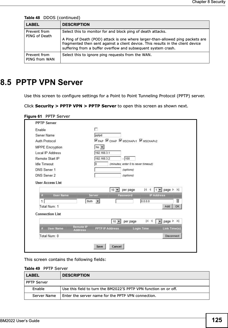  Chapter 8 SecurityBM2022 Users Guide 1258.5  PPTP VPN ServerUse this screen to configure settings for a Point to Point Tunneling Protocol (PPTP) server.Click Security &gt; PPTP VPN &gt; PPTP Server to open this screen as shown next.Figure 61   PPTP ServerThis screen contains the following fields:Prevent from PING of DeathSelect this to monitor for and block ping of death attacks.A Ping of Death (POD) attack is one where larger-than-allowed ping packets are fragmented then sent against a client device. This results in the client device suffering from a buffer overflow and subsequent system crash.Prevent from PING from WANSelect this to ignore ping requests from the WAN.Table 48   DDOS (continued)LABEL DESCRIPTIONTable 49   PPTP ServerLABEL DESCRIPTIONPPTP ServerEnable Use this field to turn the BM2022S PPTP VPN function on or off.Server Name Enter the server name for the PPTP VPN connection.