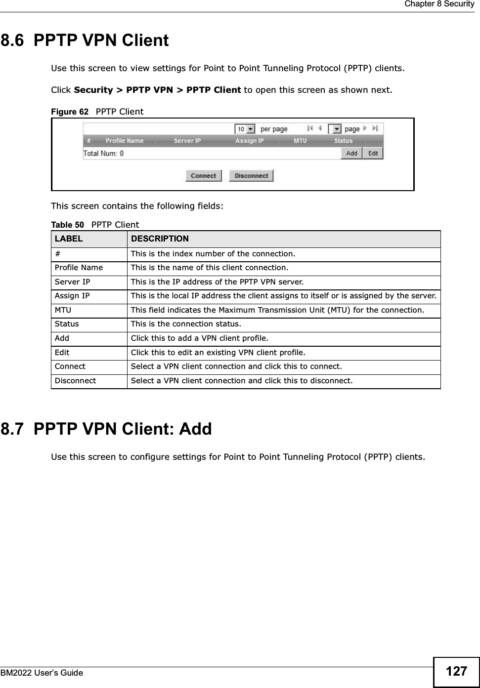  Chapter 8 SecurityBM2022 Users Guide 1278.6  PPTP VPN ClientUse this screen to view settings for Point to Point Tunneling Protocol (PPTP) clients.Click Security &gt; PPTP VPN &gt; PPTP Client to open this screen as shown next.Figure 62   PPTP ClientThis screen contains the following fields:8.7  PPTP VPN Client: AddUse this screen to configure settings for Point to Point Tunneling Protocol (PPTP) clients.Table 50   PPTP ClientLABEL DESCRIPTION# This is the index number of the connection.Profile Name This is the name of this client connection.Server IP This is the IP address of the PPTP VPN server.Assign IP This is the local IP address the client assigns to itself or is assigned by the server.MTU This field indicates the Maximum Transmission Unit (MTU) for the connection.Status This is the connection status.Add Click this to add a VPN client profile.Edit Click this to edit an existing VPN client profile.Connect Select a VPN client connection and click this to connect.Disconnect Select a VPN client connection and click this to disconnect.