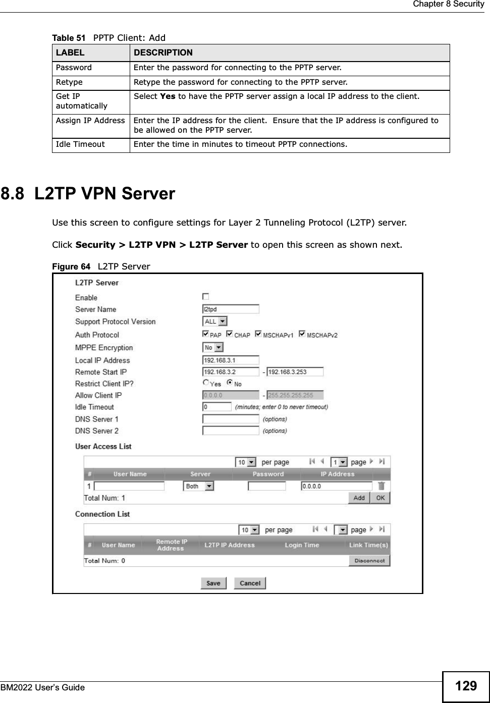  Chapter 8 SecurityBM2022 Users Guide 1298.8  L2TP VPN ServerUse this screen to configure settings for Layer 2 Tunneling Protocol (L2TP) server.Click Security &gt; L2TP VPN &gt; L2TP Server to open this screen as shown next.Figure 64   L2TP ServerPassword Enter the password for connecting to the PPTP server.Retype Retype the password for connecting to the PPTP server.Get IP automaticallySelect Yes to have the PPTP server assign a local IP address to the client.Assign IP Address Enter the IP address for the client.  Ensure that the IP address is configured to be allowed on the PPTP server.Idle Timeout Enter the time in minutes to timeout PPTP connections.Table 51   PPTP Client: AddLABEL DESCRIPTION