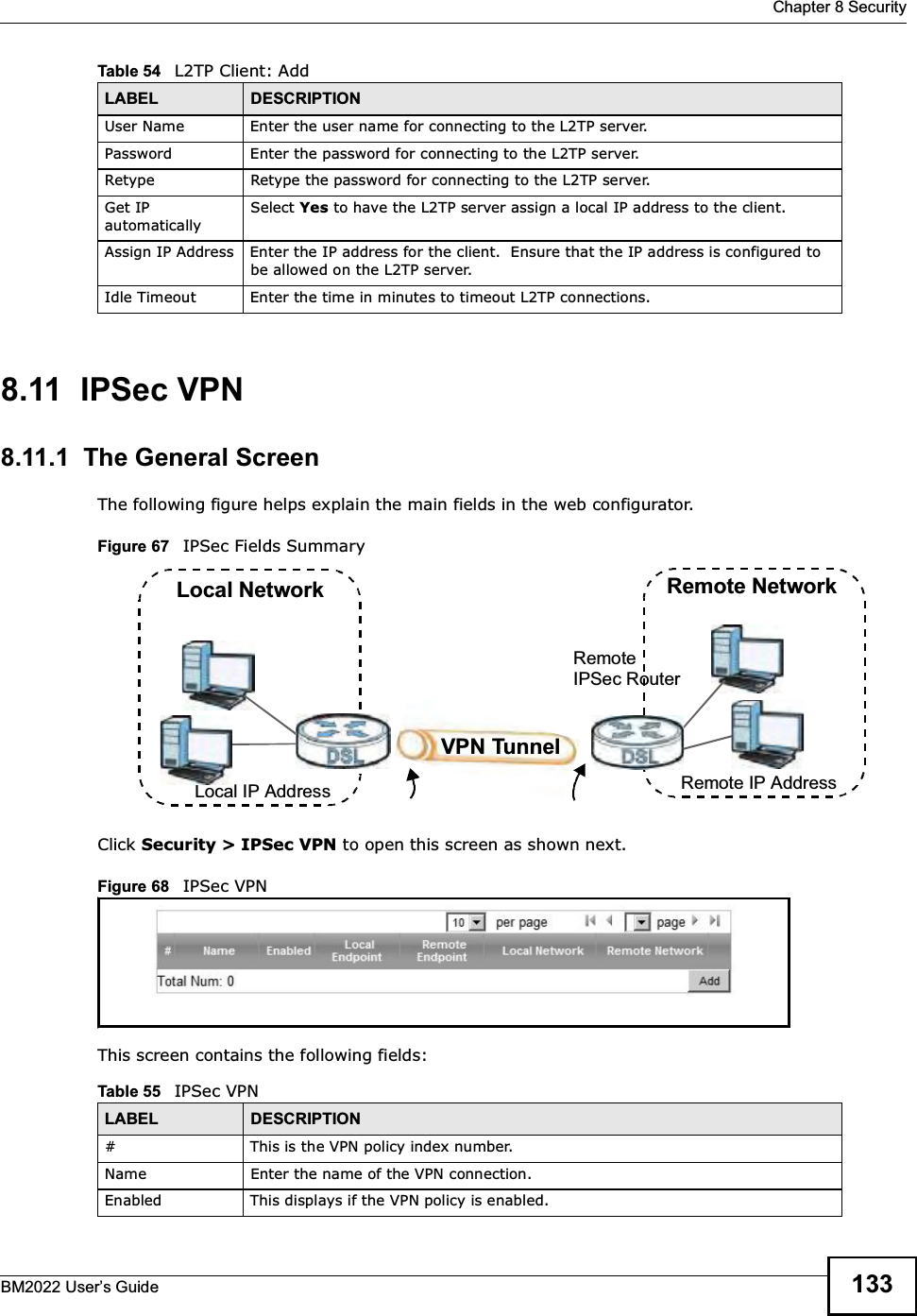  Chapter 8 SecurityBM2022 Users Guide 1338.11  IPSec VPN8.11.1  The General ScreenThe following figure helps explain the main fields in the web configurator.Figure 67   IPSec Fields SummaryClick Security &gt; IPSec VPN to open this screen as shown next.Figure 68   IPSec VPNThis screen contains the following fields:User Name Enter the user name for connecting to the L2TP server.Password Enter the password for connecting to the L2TP server.Retype Retype the password for connecting to the L2TP server.Get IP automaticallySelect Yes to have the L2TP server assign a local IP address to the client.Assign IP Address Enter the IP address for the client.  Ensure that the IP address is configured to be allowed on the L2TP server.Idle Timeout Enter the time in minutes to timeout L2TP connections.Table 54   L2TP Client: AddLABEL DESCRIPTIONTable 55   IPSec VPNLABEL DESCRIPTION# This is the VPN policy index number. Name Enter the name of the VPN connection.Enabled This displays if the VPN policy is enabled.Local NetworkLocal IP AddressRemote NetworkRemote IP AddressRemote IPSec RouterVPN Tunnel
