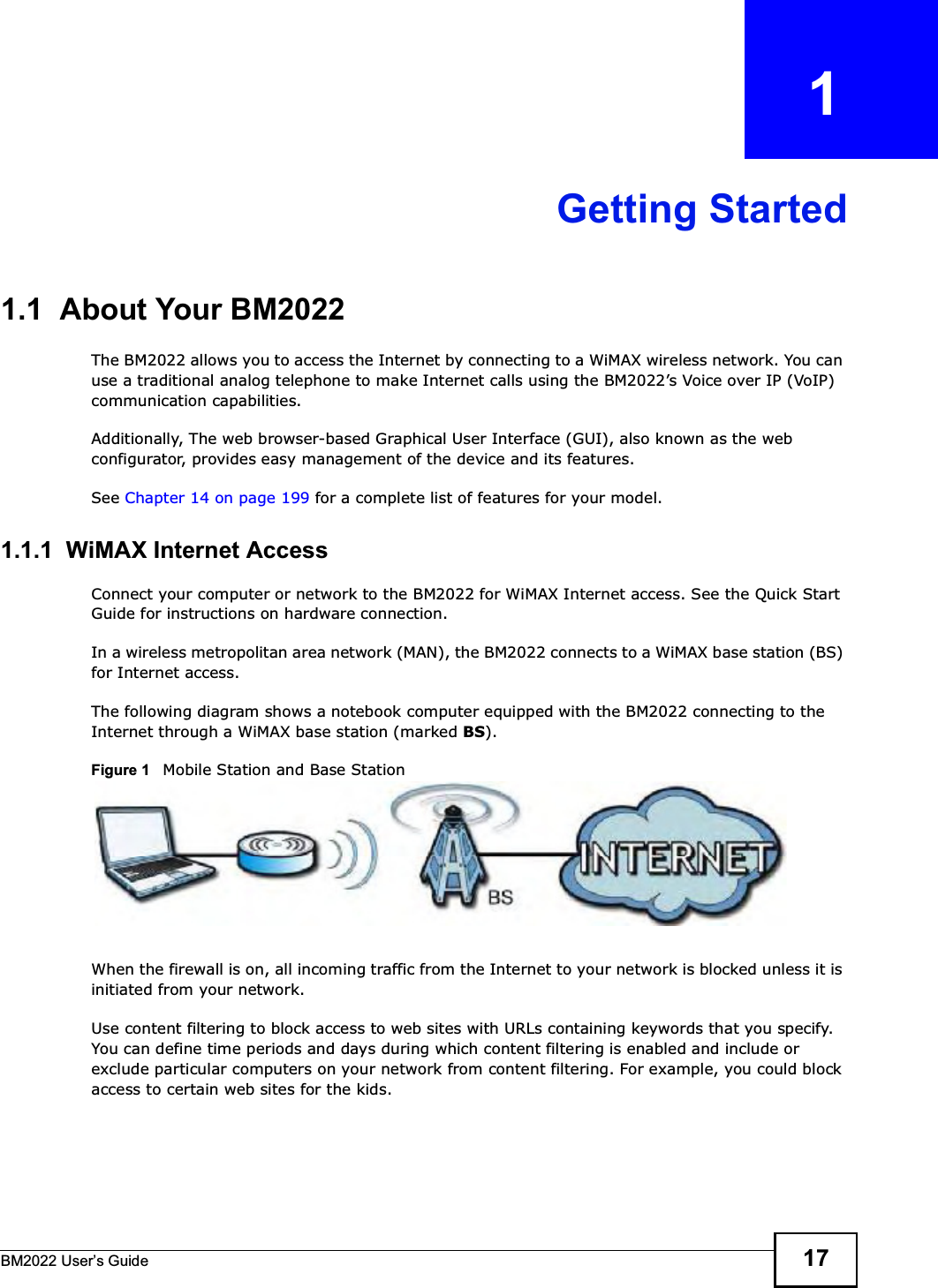 BM2022 Users Guide 17CHAPTER   1Getting Started1.1  About Your BM2022 The BM2022 allows you to access the Internet by connecting to a WiMAX wireless network. You can use a traditional analog telephone to make Internet calls using the BM2022s Voice over IP (VoIP) communication capabilities. Additionally, The web browser-based Graphical User Interface (GUI), also known as the web configurator, provides easy management of the device and its features.See Chapter 14 on page 199 for a complete list of features for your model.1.1.1  WiMAX Internet AccessConnect your computer or network to the BM2022 for WiMAX Internet access. See the Quick Start Guide for instructions on hardware connection.In a wireless metropolitan area network (MAN), the BM2022 connects to a WiMAX base station (BS) for Internet access. The following diagram shows a notebook computer equipped with the BM2022 connecting to the Internet through a WiMAX base station (marked BS).Figure 1   Mobile Station and Base StationWhen the firewall is on, all incoming traffic from the Internet to your network is blocked unless it is initiated from your network. Use content filtering to block access to web sites with URLs containing keywords that you specify. You can define time periods and days during which content filtering is enabled and include or exclude particular computers on your network from content filtering. For example, you could block access to certain web sites for the kids.