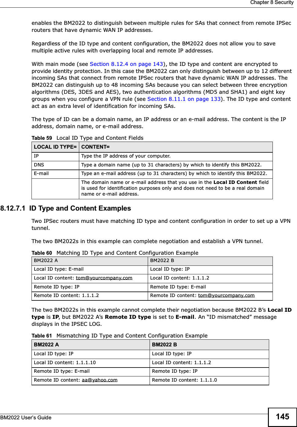  Chapter 8 SecurityBM2022 Users Guide 145enables the BM2022 to distinguish between multiple rules for SAs that connect from remote IPSec routers that have dynamic WAN IP addresses.Regardless of the ID type and content configuration, the BM2022 does not allow you to save multiple active rules with overlapping local and remote IP addresses.With main mode (see Section 8.12.4 on page 143), the ID type and content are encrypted to provide identity protection. In this case the BM2022 can only distinguish between up to 12 different incoming SAs that connect from remote IPSec routers that have dynamic WAN IP addresses. The BM2022 can distinguish up to 48 incoming SAs because you can select between three encryption algorithms (DES, 3DES and AES), two authentication algorithms (MD5 and SHA1) and eight key groups when you configure a VPN rule (see Section 8.11.1 on page 133). The ID type and content act as an extra level of identification for incoming SAs.The type of ID can be a domain name, an IP address or an e-mail address. The content is the IP address, domain name, or e-mail address. 8.12.7.1  ID Type and Content ExamplesTwo IPSec routers must have matching ID type and content configuration in order to set up a VPN tunnel. The two BM2022s in this example can complete negotiation and establish a VPN tunnel.The two BM2022s in this example cannot complete their negotiation because BM2022 Bs Local ID type is IP, but BM2022 As Remote ID type is set to E-mail. An ID mismatched message displays in the IPSEC LOG. Table 59   Local ID Type and Content FieldsLOCAL ID TYPE= CONTENT=IP Type the IP address of your computer.DNS Type a domain name (up to 31 characters) by which to identify this BM2022.E-mail Type an e-mail address (up to 31 characters) by which to identify this BM2022.The domain name or e-mail address that you use in the Local ID Content field is used for identification purposes only and does not need to be a real domain name or e-mail address.Table 60   Matching ID Type and Content Configuration ExampleBM2022 A BM2022 BLocal ID type: E-mail Local ID type: IPLocal ID content: tom@yourcompany.com Local ID content: 1.1.1.2Remote ID type: IP Remote ID type: E-mailRemote ID content: 1.1.1.2 Remote ID content: tom@yourcompany.comTable 61   Mismatching ID Type and Content Configuration ExampleBM2022 A BM2022 BLocal ID type: IP Local ID type: IPLocal ID content: 1.1.1.10 Local ID content: 1.1.1.2Remote ID type: E-mail Remote ID type: IPRemote ID content: aa@yahoo.com Remote ID content: 1.1.1.0