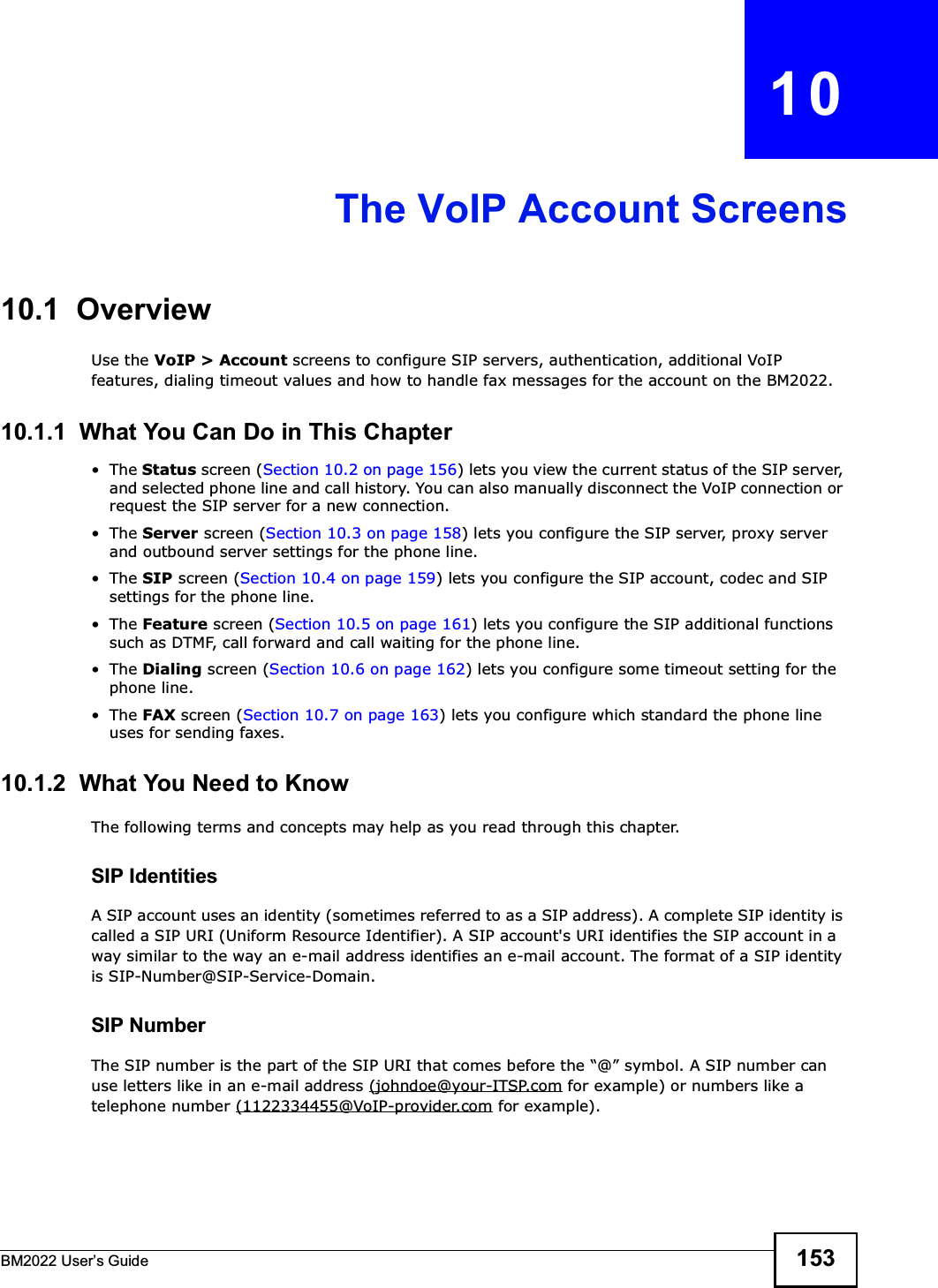 BM2022 Users Guide 153CHAPTER   10The VoIP Account Screens10.1  OverviewUse the VoIP &gt; Account screens to configure SIP servers, authentication, additional VoIP features, dialing timeout values and how to handle fax messages for the account on the BM2022.10.1.1  What You Can Do in This ChapterThe Status screen (Section 10.2 on page 156) lets you view the current status of the SIP server, and selected phone line and call history. You can also manually disconnect the VoIP connection or request the SIP server for a new connection.The Server screen (Section 10.3 on page 158) lets you configure the SIP server, proxy server and outbound server settings for the phone line.The SIP screen (Section 10.4 on page 159) lets you configure the SIP account, codec and SIP settings for the phone line.The Feature screen (Section 10.5 on page 161) lets you configure the SIP additional functions such as DTMF, call forward and call waiting for the phone line.The Dialing screen (Section 10.6 on page 162) lets you configure some timeout setting for the phone line.The FAX screen (Section 10.7 on page 163) lets you configure which standard the phone line uses for sending faxes.10.1.2  What You Need to KnowThe following terms and concepts may help as you read through this chapter.SIP IdentitiesA SIP account uses an identity (sometimes referred to as a SIP address). A complete SIP identity is called a SIP URI (Uniform Resource Identifier). A SIP account&apos;s URI identifies the SIP account in a way similar to the way an e-mail address identifies an e-mail account. The format of a SIP identity is SIP-Number@SIP-Service-Domain.SIP NumberThe SIP number is the part of the SIP URI that comes before the @ symbol. A SIP number can use letters like in an e-mail address (johndoe@your-ITSP.com for example) or numbers like a telephone number (1122334455@VoIP-provider.com for example).
