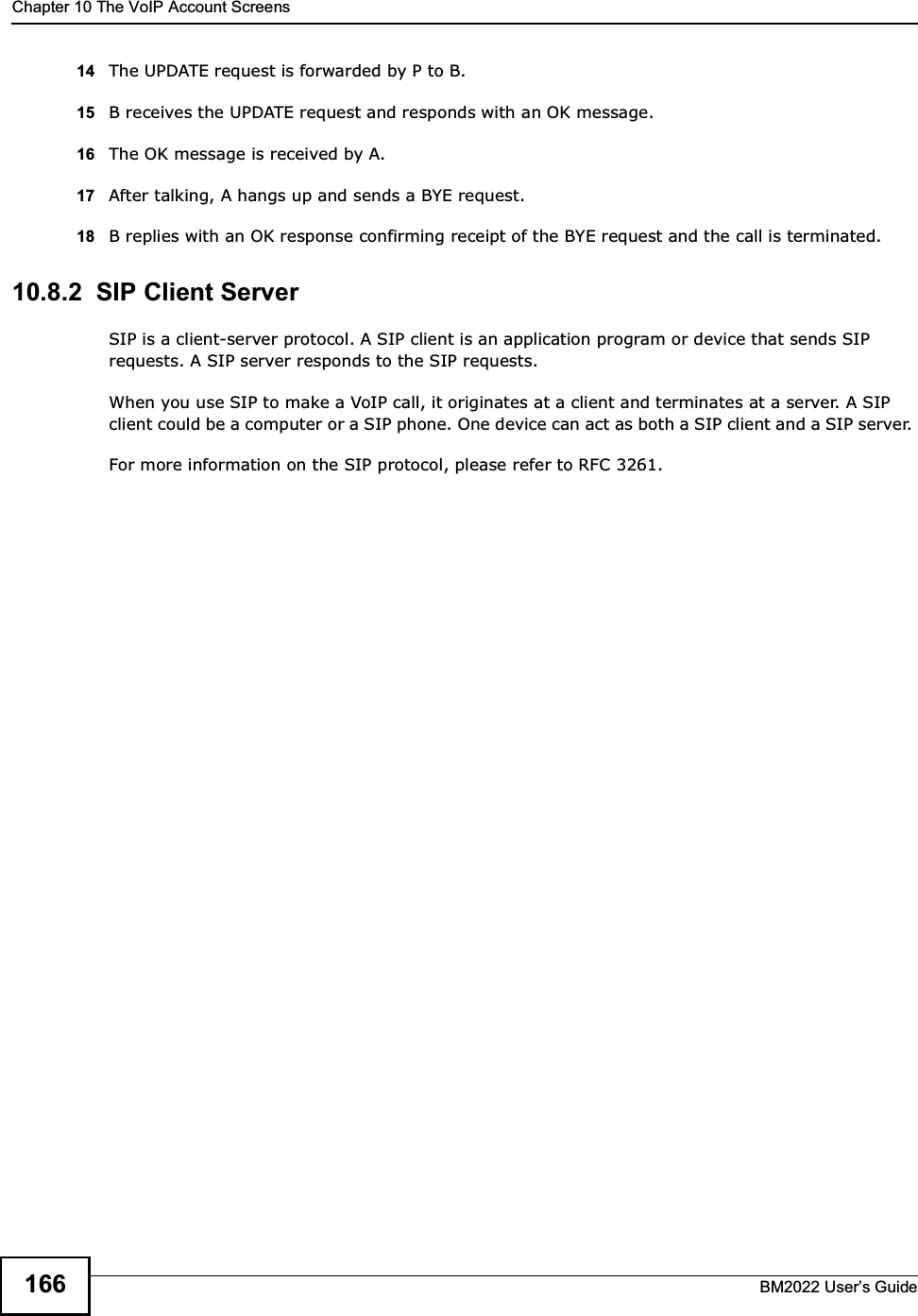 Chapter 10 The VoIP Account ScreensBM2022 Users Guide16614 The UPDATE request is forwarded by P to B.15 B receives the UPDATE request and responds with an OK message.16 The OK message is received by A.17 After talking, A hangs up and sends a BYE request. 18 B replies with an OK response confirming receipt of the BYE request and the call is terminated.10.8.2  SIP Client ServerSIP is a client-server protocol. A SIP client is an application program or device that sends SIP requests. A SIP server responds to the SIP requests. When you use SIP to make a VoIP call, it originates at a client and terminates at a server. A SIP client could be a computer or a SIP phone. One device can act as both a SIP client and a SIP server. For more information on the SIP protocol, please refer to RFC 3261.