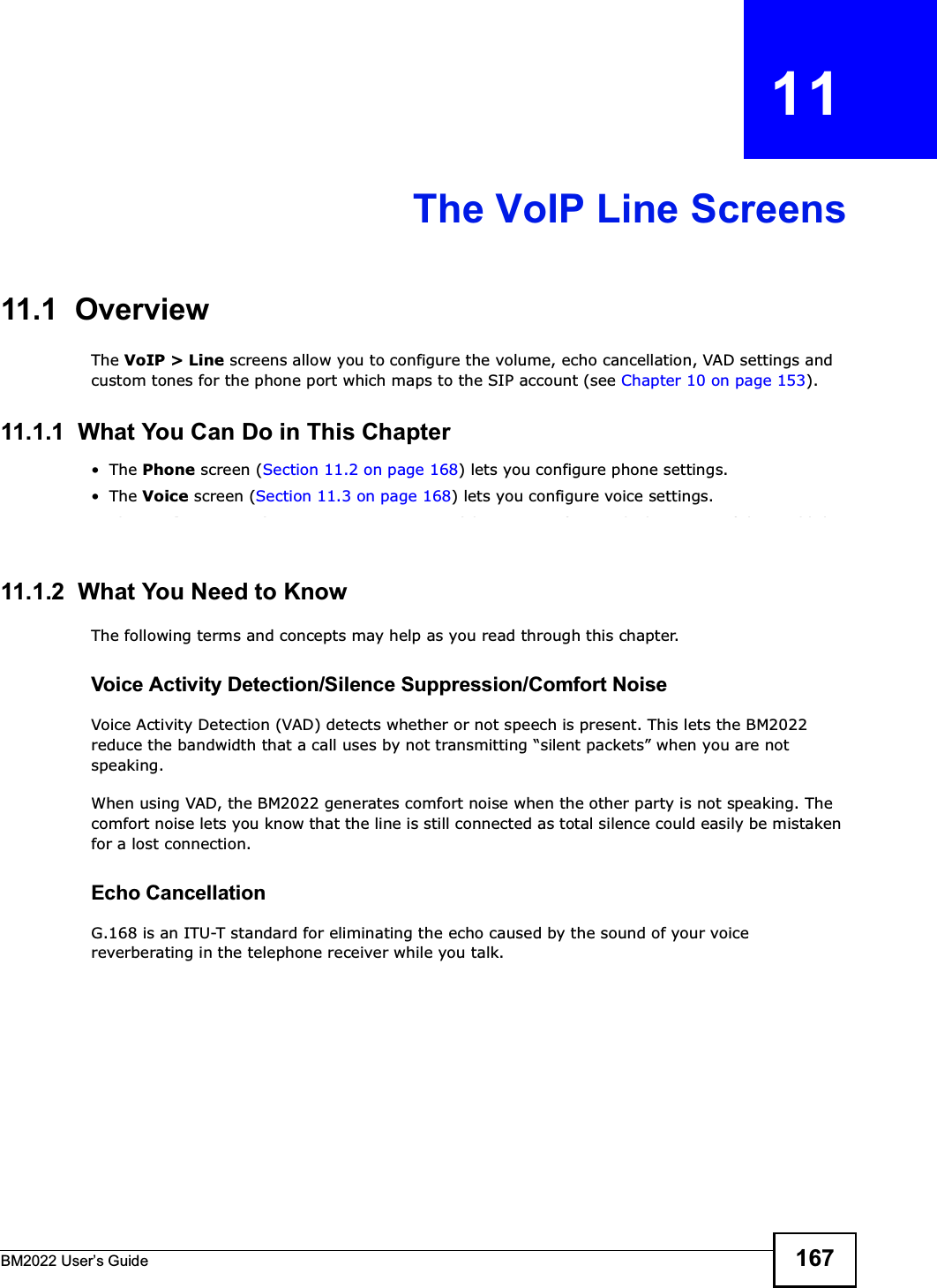 BM2022 Users Guide 167CHAPTER   11The VoIP Line Screens11.1  OverviewThe VoIP &gt; Line screens allow you to configure the volume, echo cancellation, VAD settings and custom tones for the phone port which maps to the SIP account (see Chapter 10 on page 153).11.1.1  What You Can Do in This ChapterThe Phone screen (Section 11.2 on page 168) lets you configure phone settings.The Voice screen (Section 11.3 on page 168) lets you configure voice settings.The Region screen (Section 11.4 on page 169) lets you configure which country of the world the BM2022 is in.11.1.2  What You Need to KnowThe following terms and concepts may help as you read through this chapter.Voice Activity Detection/Silence Suppression/Comfort NoiseVoice Activity Detection (VAD) detects whether or not speech is present. This lets the BM2022 reduce the bandwidth that a call uses by not transmitting silent packets when you are not speaking.When using VAD, the BM2022 generates comfort noise when the other party is not speaking. The comfort noise lets you know that the line is still connected as total silence could easily be mistaken for a lost connection.Echo Cancellation G.168 is an ITU-T standard for eliminating the echo caused by the sound of your voice reverberating in the telephone receiver while you talk.
