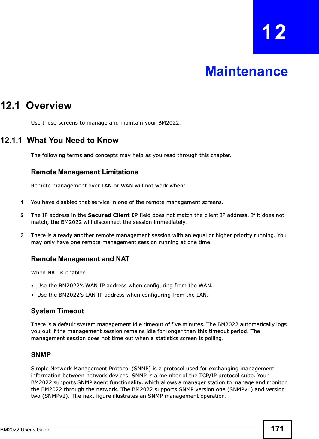 BM2022 Users Guide 171CHAPTER   12Maintenance12.1  OverviewUse these screens to manage and maintain your BM2022.12.1.1  What You Need to KnowThe following terms and concepts may help as you read through this chapter.Remote Management LimitationsRemote management over LAN or WAN will not work when:1You have disabled that service in one of the remote management screens.2The IP address in the Secured Client IP field does not match the client IP address. If it does not match, the BM2022 will disconnect the session immediately.3There is already another remote management session with an equal or higher priority running. You may only have one remote management session running at one time.Remote Management and NATWhen NAT is enabled: Use the BM2022s WAN IP address when configuring from the WAN.  Use the BM2022s LAN IP address when configuring from the LAN.System TimeoutThere is a default system management idle timeout of five minutes. The BM2022 automatically logs you out if the management session remains idle for longer than this timeout period. The management session does not time out when a statistics screen is polling.SNMPSimple Network Management Protocol (SNMP) is a protocol used for exchanging management information between network devices. SNMP is a member of the TCP/IP protocol suite. Your BM2022 supports SNMP agent functionality, which allows a manager station to manage and monitor the BM2022 through the network. The BM2022 supports SNMP version one (SNMPv1) and version two (SNMPv2). The next figure illustrates an SNMP management operation.