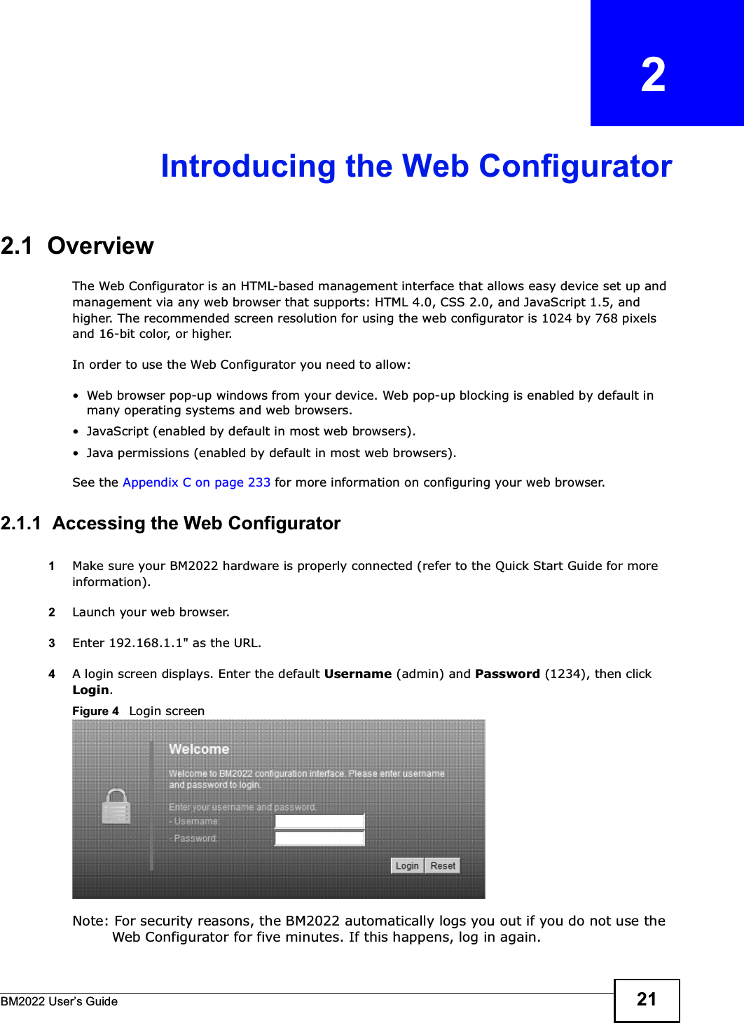 BM2022 Users Guide 21CHAPTER   2Introducing the Web Configurator2.1  OverviewThe Web Configurator is an HTML-based management interface that allows easy device set up and management via any web browser that supports: HTML 4.0, CSS 2.0, and JavaScript 1.5, and higher. The recommended screen resolution for using the web configurator is 1024 by 768 pixels and 16-bit color, or higher.In order to use the Web Configurator you need to allow: Web browser pop-up windows from your device. Web pop-up blocking is enabled by default in many operating systems and web browsers. JavaScript (enabled by default in most web browsers). Java permissions (enabled by default in most web browsers).See the Appendix C on page 233 for more information on configuring your web browser.2.1.1  Accessing the Web Configurator1Make sure your BM2022 hardware is properly connected (refer to the Quick Start Guide for more information).2Launch your web browser.3Enter 192.168.1.1&quot; as the URL.4A login screen displays. Enter the default Username (admin) and Password (1234), then click Login.Figure 4   Login screenNote: For security reasons, the BM2022 automatically logs you out if you do not use the Web Configurator for five minutes. If this happens, log in again.