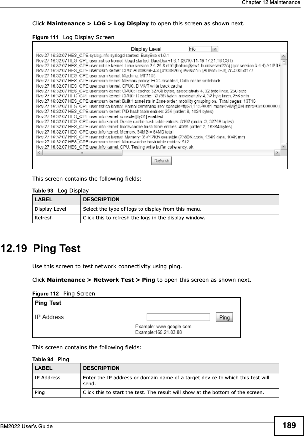  Chapter 12 MaintenanceBM2022 Users Guide 189Click Maintenance &gt; LOG &gt; Log Display to open this screen as shown next.Figure 111   Log Display ScreenThis screen contains the following fields:12.19  Ping TestUse this screen to test network connectivity using ping.Click Maintenance &gt; Network Test &gt; Ping to open this screen as shown next.Figure 112   Ping ScreenThis screen contains the following fields:Table 93   Log DisplayLABEL DESCRIPTIONDisplay Level Select the type of logs to display from this menu.Refresh Click this to refresh the logs in the display window.Table 94   PingLABEL DESCRIPTIONIP Address Enter the IP address or domain name of a target device to which this test will send.Ping Click this to start the test. The result will show at the bottom of the screen.