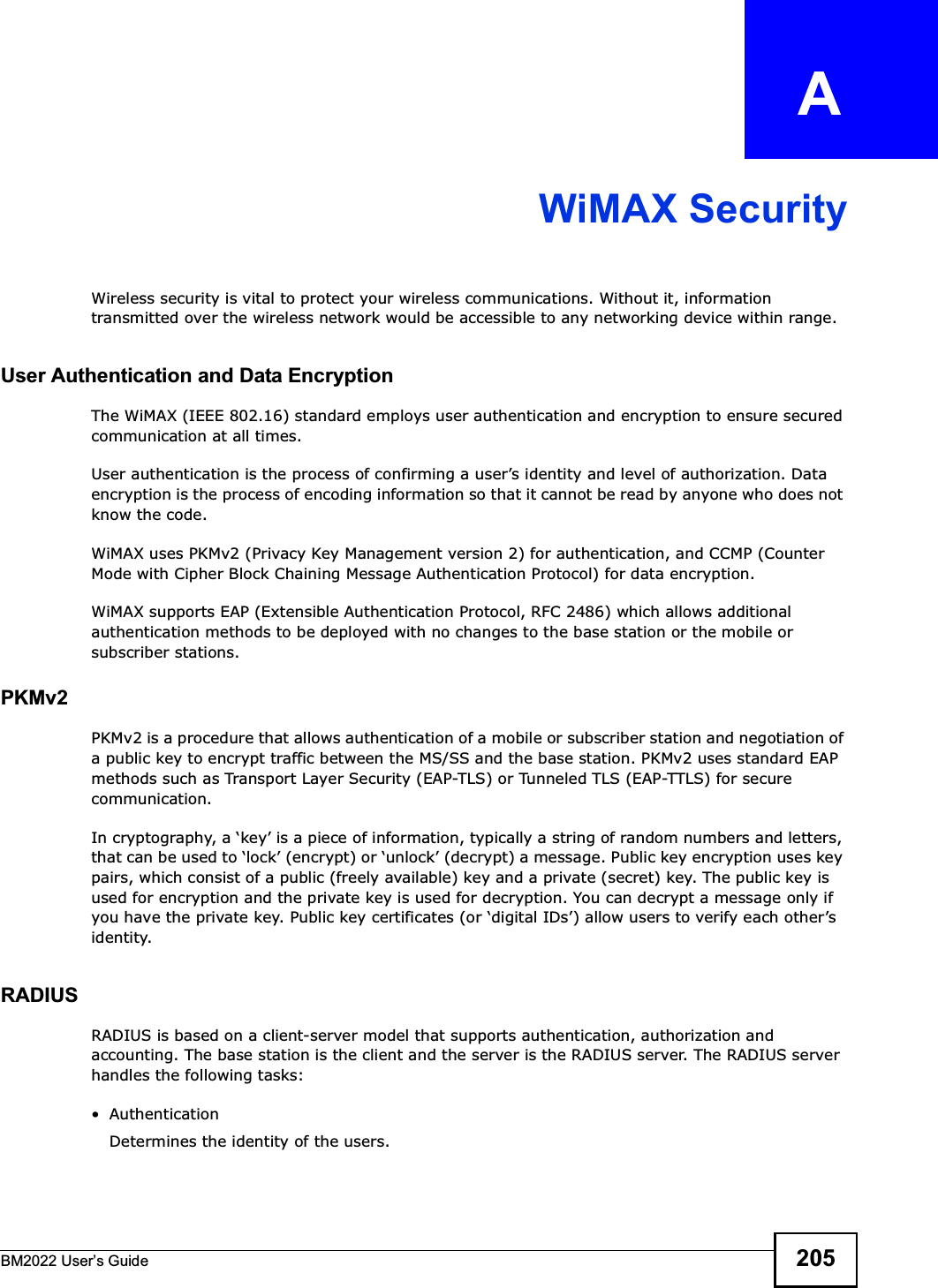 BM2022 Users Guide 205APPENDIX   AWiMAX SecurityWireless security is vital to protect your wireless communications. Without it, information transmitted over the wireless network would be accessible to any networking device within range.User Authentication and Data EncryptionThe WiMAX (IEEE 802.16) standard employs user authentication and encryption to ensure secured communication at all times.User authentication is the process of confirming a users identity and level of authorization. Data encryption is the process of encoding information so that it cannot be read by anyone who does not know the code. WiMAX uses PKMv2 (Privacy Key Management version 2) for authentication, and CCMP (Counter Mode with Cipher Block Chaining Message Authentication Protocol) for data encryption. WiMAX supports EAP (Extensible Authentication Protocol, RFC 2486) which allows additional authentication methods to be deployed with no changes to the base station or the mobile or subscriber stations.PKMv2PKMv2 is a procedure that allows authentication of a mobile or subscriber station and negotiation of a public key to encrypt traffic between the MS/SS and the base station. PKMv2 uses standard EAP methods such as Transport Layer Security (EAP-TLS) or Tunneled TLS (EAP-TTLS) for secure communication. In cryptography, a key is a piece of information, typically a string of random numbers and letters, that can be used to lock (encrypt) or unlock (decrypt) a message. Public key encryption uses key pairs, which consist of a public (freely available) key and a private (secret) key. The public key is used for encryption and the private key is used for decryption. You can decrypt a message only if you have the private key. Public key certificates (or digital IDs) allow users to verify each others identity. RADIUSRADIUS is based on a client-server model that supports authentication, authorization and accounting. The base station is the client and the server is the RADIUS server. The RADIUS server handles the following tasks: Authentication Determines the identity of the users.