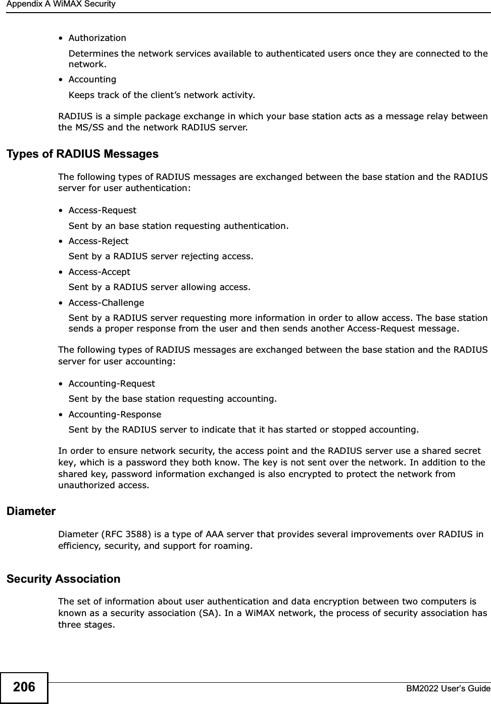 Appendix A WiMAX SecurityBM2022 Users Guide206 AuthorizationDetermines the network services available to authenticated users once they are connected to the network. AccountingKeeps track of the clients network activity. RADIUS is a simple package exchange in which your base station acts as a message relay between the MS/SS and the network RADIUS server. Types of RADIUS MessagesThe following types of RADIUS messages are exchanged between the base station and the RADIUS server for user authentication: Access-RequestSent by an base station requesting authentication. Access-RejectSent by a RADIUS server rejecting access. Access-AcceptSent by a RADIUS server allowing access.  Access-ChallengeSent by a RADIUS server requesting more information in order to allow access. The base station sends a proper response from the user and then sends another Access-Request message. The following types of RADIUS messages are exchanged between the base station and the RADIUS server for user accounting: Accounting-RequestSent by the base station requesting accounting. Accounting-ResponseSent by the RADIUS server to indicate that it has started or stopped accounting. In order to ensure network security, the access point and the RADIUS server use a shared secret key, which is a password they both know. The key is not sent over the network. In addition to the shared key, password information exchanged is also encrypted to protect the network from unauthorized access. DiameterDiameter (RFC 3588) is a type of AAA server that provides several improvements over RADIUS in efficiency, security, and support for roaming. Security AssociationThe set of information about user authentication and data encryption between two computers is known as a security association (SA). In a WiMAX network, the process of security association has three stages.
