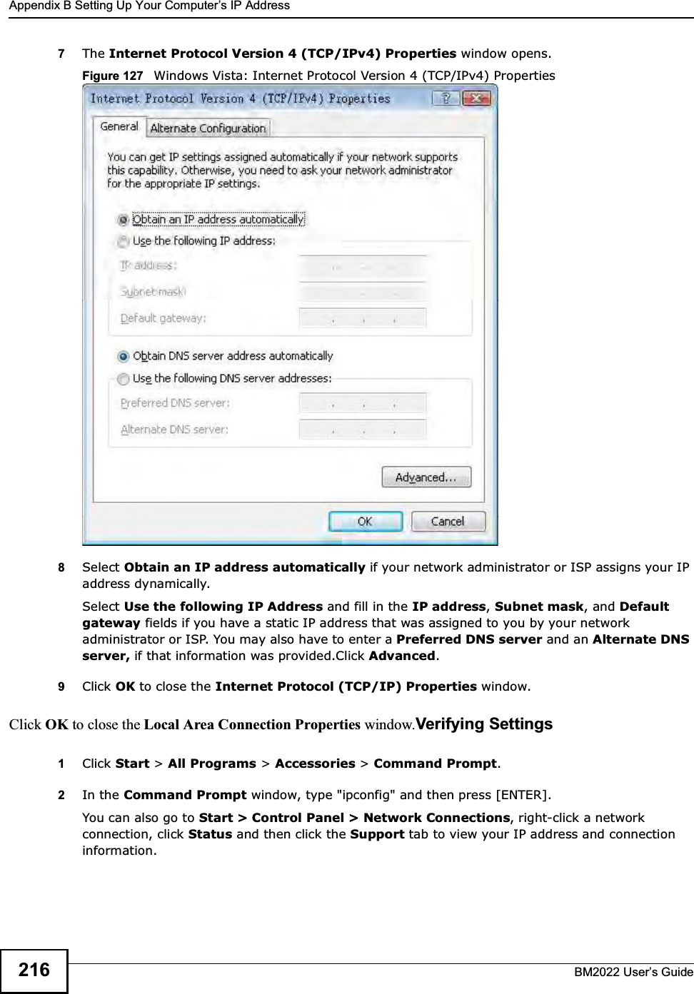 Appendix B Setting Up Your Computers IP AddressBM2022 Users Guide2167The Internet Protocol Version 4 (TCP/IPv4) Properties window opens.Figure 127   Windows Vista: Internet Protocol Version 4 (TCP/IPv4) Properties8Select Obtain an IP address automatically if your network administrator or ISP assigns your IP address dynamically.Select Use the following IP Address and fill in the IP address, Subnet mask, and Default gateway fields if you have a static IP address that was assigned to you by your network administrator or ISP. You may also have to enter a Preferred DNS server and an Alternate DNS server, if that information was provided.Click Advanced.9Click OK to close the Internet Protocol (TCP/IP) Properties window.Click OK to close the Local Area Connection Properties window.Verifying Settings1Click Start &gt; All Programs &gt; Accessories &gt; Command Prompt.2In the Command Prompt window, type &quot;ipconfig&quot; and then press [ENTER]. You can also go to Start &gt; Control Panel &gt; Network Connections, right-click a network connection, click Status and then click the Support tab to view your IP address and connection information.