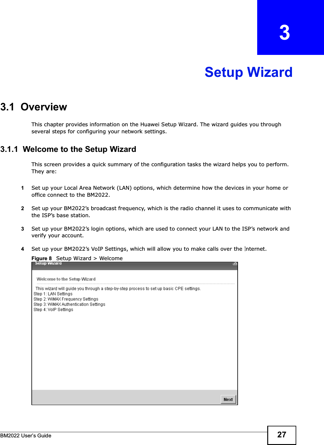 BM2022 Users Guide 27CHAPTER   3Setup Wizard3.1  OverviewThis chapter provides information on the Huawei Setup Wizard. The wizard guides you through several steps for configuring your network settings.3.1.1  Welcome to the Setup WizardThis screen provides a quick summary of the configuration tasks the wizard helps you to perform. They are:1Set up your Local Area Network (LAN) options, which determine how the devices in your home or office connect to the BM2022.2Set up your BM2022s broadcast frequency, which is the radio channel it uses to communicate with the ISPs base station.3Set up your BM2022s login options, which are used to connect your LAN to the ISPs network and verify your account. 4Set up your BM2022s VoIP Settings, which will allow you to make calls over the  nternet.Figure 8   Setup Wizard &gt; Welcome