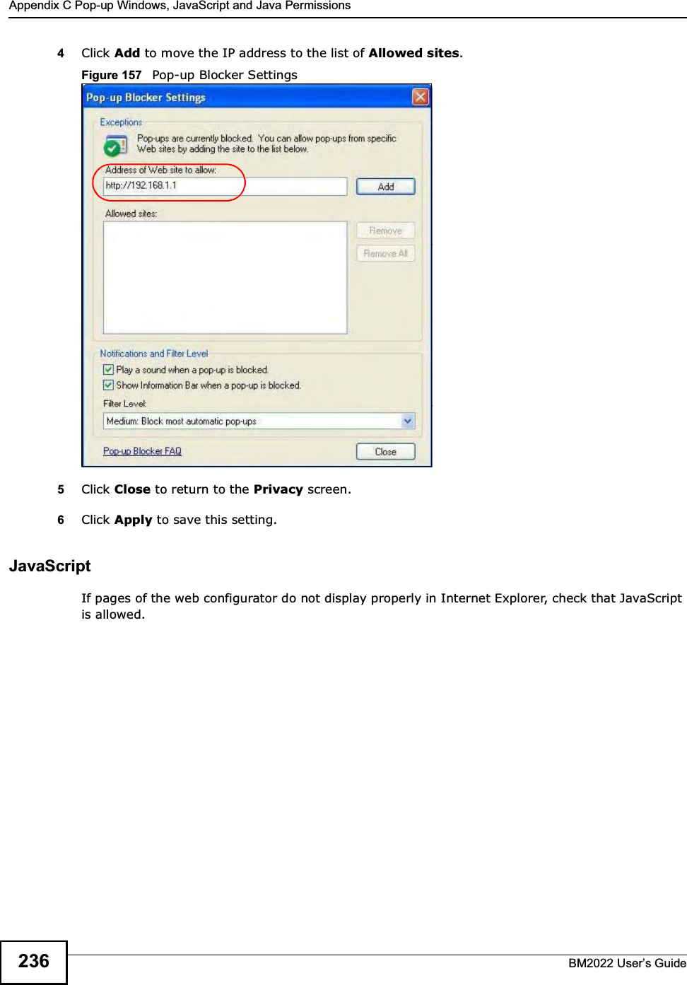 Appendix C Pop-up Windows, JavaScript and Java PermissionsBM2022 Users Guide2364Click Add to move the IP address to the list of Allowed sites.Figure 157   Pop-up Blocker Settings5Click Close to return to the Privacy screen. 6Click Apply to save this setting. JavaScriptIf pages of the web configurator do not display properly in Internet Explorer, check that JavaScript is allowed. 