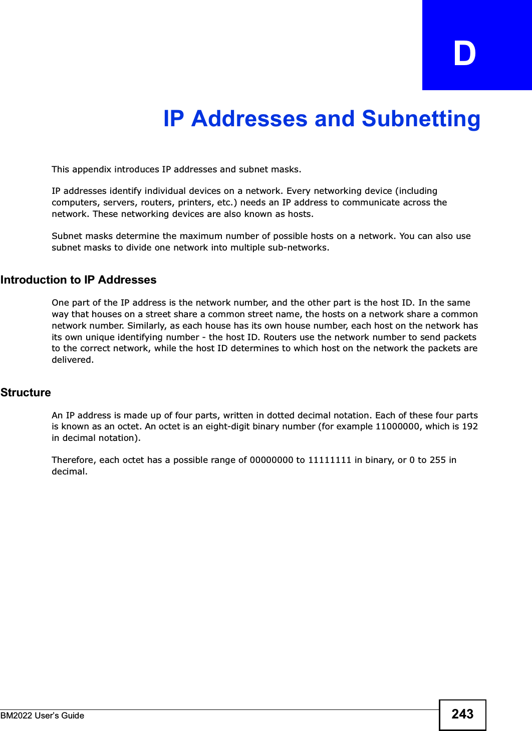 BM2022 Users Guide 243APPENDIX   DIP Addresses and SubnettingThis appendix introduces IP addresses and subnet masks. IP addresses identify individual devices on a network. Every networking device (including computers, servers, routers, printers, etc.) needs an IP address to communicate across the network. These networking devices are also known as hosts.Subnet masks determine the maximum number of possible hosts on a network. You can also use subnet masks to divide one network into multiple sub-networks.Introduction to IP AddressesOne part of the IP address is the network number, and the other part is the host ID. In the same way that houses on a street share a common street name, the hosts on a network share a common network number. Similarly, as each house has its own house number, each host on the network has its own unique identifying number - the host ID. Routers use the network number to send packets to the correct network, while the host ID determines to which host on the network the packets are delivered.StructureAn IP address is made up of four parts, written in dotted decimal notation. Each of these four parts is known as an octet. An octet is an eight-digit binary number (for example 11000000, which is 192 in decimal notation). Therefore, each octet has a possible range of 00000000 to 11111111 in binary, or 0 to 255 in decimal.