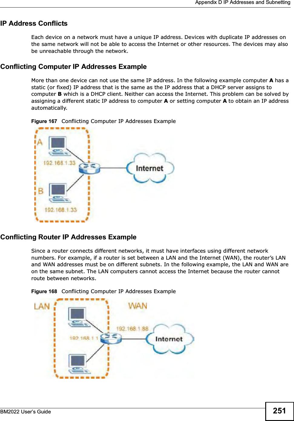  Appendix D IP Addresses and SubnettingBM2022 Users Guide 251IP Address ConflictsEach device on a network must have a unique IP address. Devices with duplicate IP addresses on the same network will not be able to access the Internet or other resources. The devices may also be unreachable through the network. Conflicting Computer IP Addresses ExampleMore than one device can not use the same IP address. In the following example computer A has a static (or fixed) IP address that is the same as the IP address that a DHCP server assigns to computer B which is a DHCP client. Neither can access the Internet. This problem can be solved by assigning a different static IP address to computer A or setting computer A to obtain an IP address automatically.  Figure 167   Conflicting Computer IP Addresses ExampleConflicting Router IP Addresses ExampleSince a router connects different networks, it must have interfaces using different network numbers. For example, if a router is set between a LAN and the Internet (WAN), the routers LAN and WAN addresses must be on different subnets. In the following example, the LAN and WAN are on the same subnet. The LAN computers cannot access the Internet because the router cannot route between networks.Figure 168   Conflicting Computer IP Addresses Example