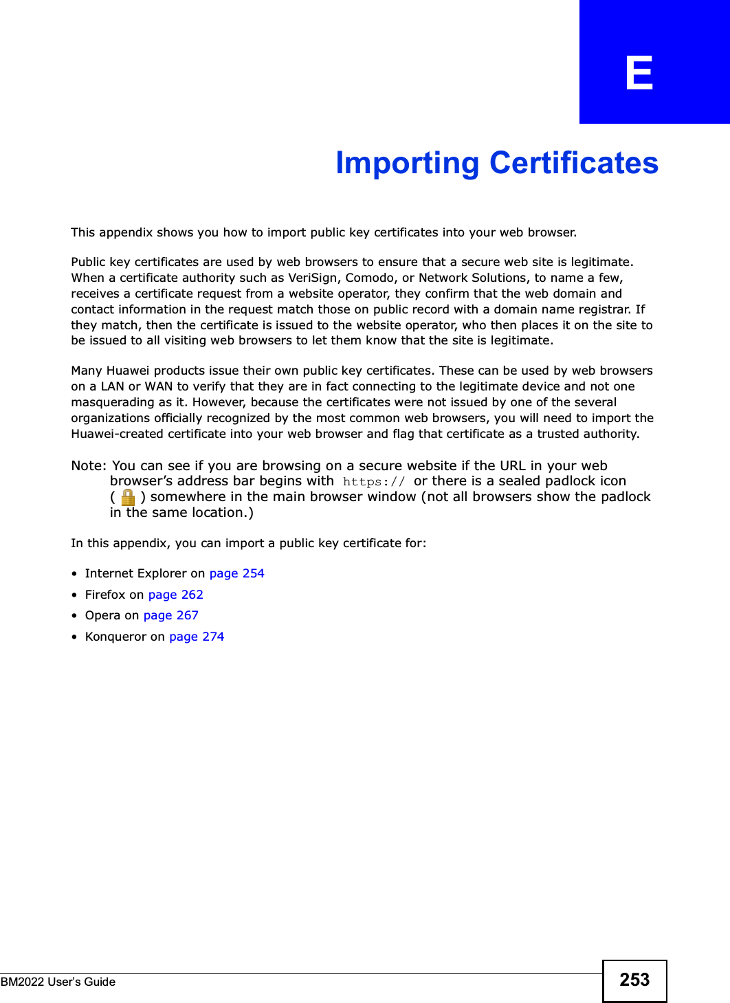 BM2022 Users Guide 253APPENDIX   EImporting CertificatesThis appendix shows you how to import public key certificates into your web browser. Public key certificates are used by web browsers to ensure that a secure web site is legitimate. When a certificate authority such as VeriSign, Comodo, or Network Solutions, to name a few, receives a certificate request from a website operator, they confirm that the web domain and contact information in the request match those on public record with a domain name registrar. If they match, then the certificate is issued to the website operator, who then places it on the site to be issued to all visiting web browsers to let them know that the site is legitimate.Many Huawei products issue their own public key certificates. These can be used by web browsers on a LAN or WAN to verify that they are in fact connecting to the legitimate device and not one masquerading as it. However, because the certificates were not issued by one of the several organizations officially recognized by the most common web browsers, you will need to import the Huawei-created certificate into your web browser and flag that certificate as a trusted authority.Note: You can see if you are browsing on a secure website if the URL in your web browsers address bar begins with  https:// or there is a sealed padlock icon ( ) somewhere in the main browser window (not all browsers show the padlock in the same location.)In this appendix, you can import a public key certificate for: Internet Explorer on page 254 Firefox on page 262Opera on page 267 Konqueror on page 274
