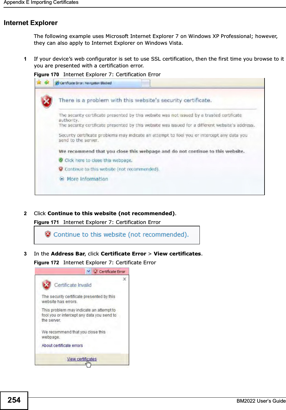 Appendix E Importing CertificatesBM2022 Users Guide254Internet ExplorerThe following example uses Microsoft Internet Explorer 7 on Windows XP Professional; however, they can also apply to Internet Explorer on Windows Vista.1If your devices web configurator is set to use SSL certification, then the first time you browse to it you are presented with a certification error.Figure 170   Internet Explorer 7: Certification Error2Click Continue to this website (not recommended).Figure 171   Internet Explorer 7: Certification Error3In the Address Bar, click Certificate Error &gt; View certificates.Figure 172   Internet Explorer 7: Certificate Error