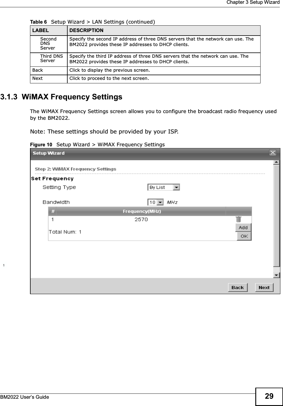  Chapter 3 Setup WizardBM2022 Users Guide 293.1.3  WiMAX Frequency SettingsThe WiMAX Frequency Settings screen allows you to configure the broadcast radio frequency used by the BM2022.Note: These settings should be provided by your ISP.Figure 10   Setup Wizard &gt; WiMAX Frequency SettingsSecond DNS ServerSpecify the second IP address of three DNS servers that the network can use. The BM2022 provides these IP addresses to DHCP clients.Third DNS ServerSpecify the third IP address of three DNS servers that the network can use. The BM2022 provides these IP addresses to DHCP clients.Back Click to display the previous screen.Next Click to proceed to the next screen. Table 6   Setup Wizard &gt; LAN Settings (continued)LABEL DESCRIPTION