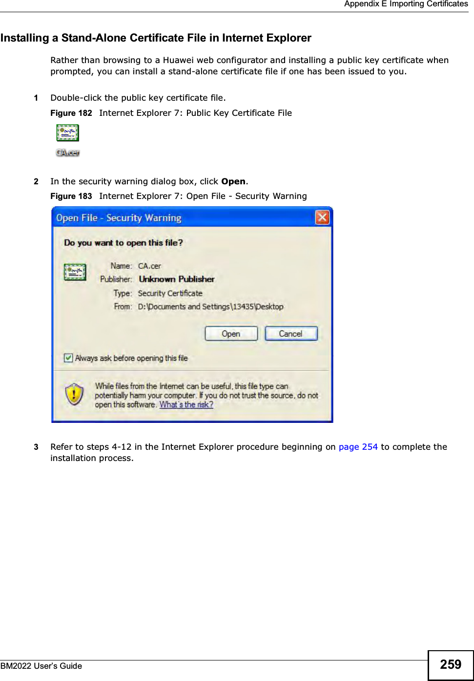  Appendix E Importing CertificatesBM2022 Users Guide 259Installing a Stand-Alone Certificate File in Internet ExplorerRather than browsing to a Huawei web configurator and installing a public key certificate when prompted, you can install a stand-alone certificate file if one has been issued to you.1Double-click the public key certificate file.Figure 182   Internet Explorer 7: Public Key Certificate File2In the security warning dialog box, click Open.Figure 183   Internet Explorer 7: Open File - Security Warning3Refer to steps 4-12 in the Internet Explorer procedure beginning on page 254 to complete the installation process.