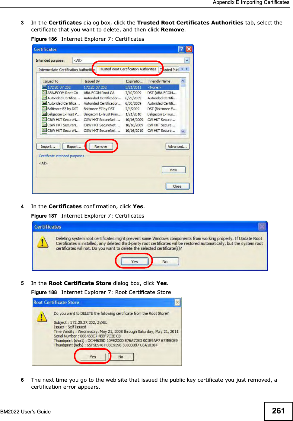  Appendix E Importing CertificatesBM2022 Users Guide 2613In the Certificates dialog box, click the Trusted Root Certificates Authorities tab, select the certificate that you want to delete, and then click Remove.Figure 186   Internet Explorer 7: Certificates4In the Certificates confirmation, click Yes.Figure 187   Internet Explorer 7: Certificates5In the Root Certificate Store dialog box, click Yes.Figure 188   Internet Explorer 7: Root Certificate Store6The next time you go to the web site that issued the public key certificate you just removed, a certification error appears.