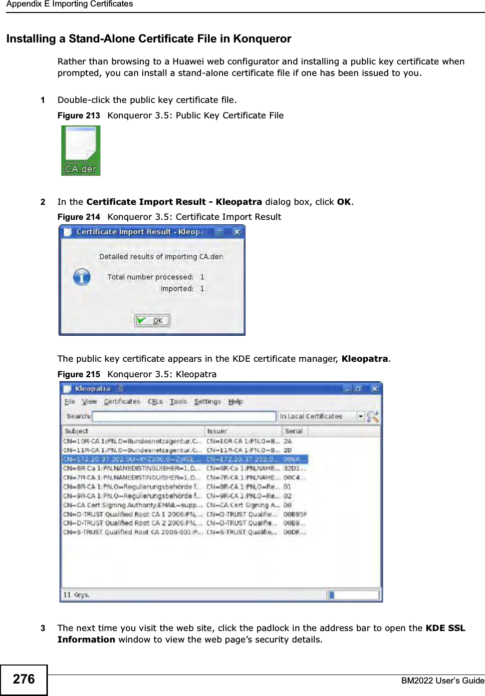 Appendix E Importing CertificatesBM2022 Users Guide276Installing a Stand-Alone Certificate File in KonquerorRather than browsing to a Huawei web configurator and installing a public key certificate when prompted, you can install a stand-alone certificate file if one has been issued to you.1Double-click the public key certificate file.Figure 213   Konqueror 3.5: Public Key Certificate File2In the Certificate Import Result - Kleopatra dialog box, click OK.Figure 214   Konqueror 3.5: Certificate Import ResultThe public key certificate appears in the KDE certificate manager, Kleopatra.Figure 215   Konqueror 3.5: Kleopatra3The next time you visit the web site, click the padlock in the address bar to open the KDE SSL Information window to view the web pages security details.