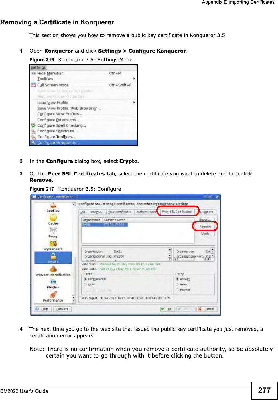  Appendix E Importing CertificatesBM2022 Users Guide 277Removing a Certificate in KonquerorThis section shows you how to remove a public key certificate in Konqueror 3.5.1Open Konqueror and click Settings &gt; Configure Konqueror.Figure 216   Konqueror 3.5: Settings Menu2In the Configure dialog box, select Crypto. 3On the Peer SSL Certificates tab, select the certificate you want to delete and then click  Remove.Figure 217   Konqueror 3.5: Configure4The next time you go to the web site that issued the public key certificate you just removed, a certification error appears.Note: There is no confirmation when you remove a certificate authority, so be absolutely certain you want to go through with it before clicking the button.