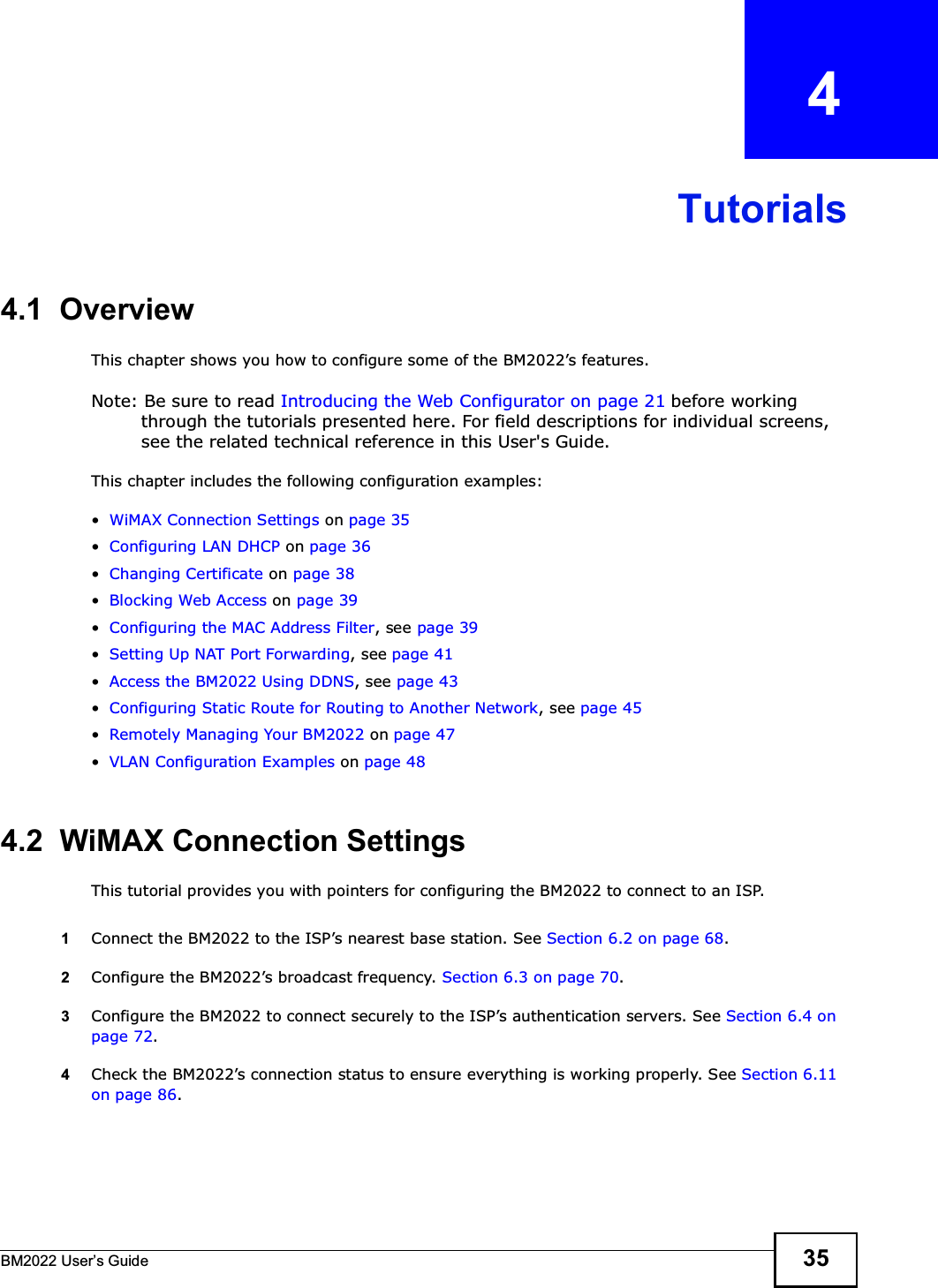 BM2022 Users Guide 35CHAPTER   4Tutorials4.1  OverviewThis chapter shows you how to configure some of the BM2022s features.Note: Be sure to read Introducing the Web Configurator on page 21 before working through the tutorials presented here. For field descriptions for individual screens, see the related technical reference in this User&apos;s Guide.This chapter includes the following configuration examples:WiMAX Connection Settings on page 35Configuring LAN DHCP on page 36Changing Certificate on page 38Blocking Web Access on page 39Configuring the MAC Address Filter, see page 39Setting Up NAT Port Forwarding, see page 41Access the BM2022 Using DDNS, see page 43Configuring Static Route for Routing to Another Network, see page 45Remotely Managing Your BM2022 on page 47VLAN Configuration Examples on page 484.2  WiMAX Connection SettingsThis tutorial provides you with pointers for configuring the BM2022 to connect to an ISP.1Connect the BM2022 to the ISPs nearest base station. See Section 6.2 on page 68.2Configure the BM2022s broadcast frequency. Section 6.3 on page 70.3Configure the BM2022 to connect securely to the ISPs authentication servers. See Section 6.4 on page 72.4Check the BM2022s connection status to ensure everything is working properly. See Section 6.11 on page 86.