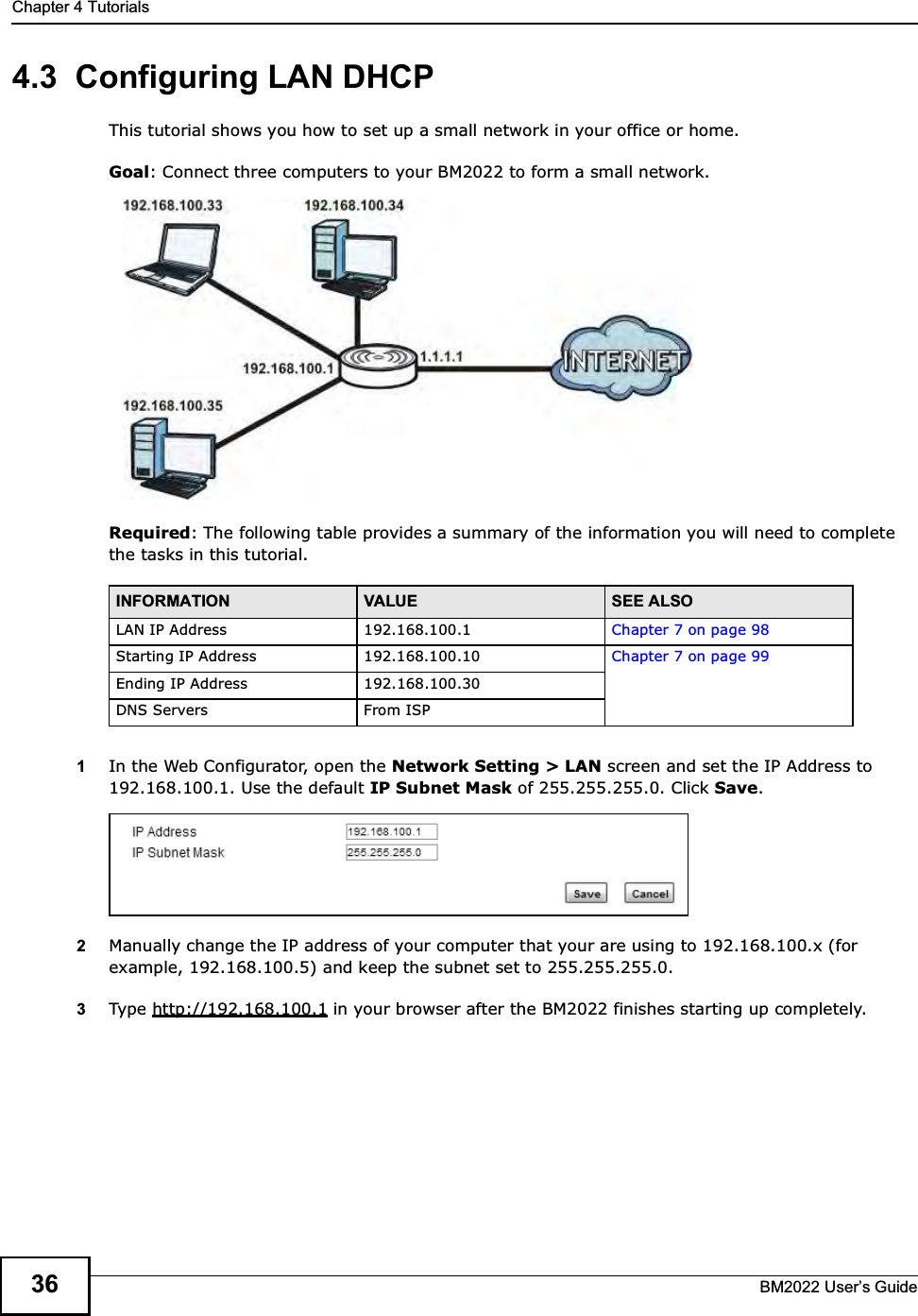 Chapter 4 TutorialsBM2022 Users Guide364.3  Configuring LAN DHCPThis tutorial shows you how to set up a small network in your office or home.Goal: Connect three computers to your BM2022 to form a small network. Required: The following table provides a summary of the information you will need to complete the tasks in this tutorial. 1In the Web Configurator, open the Network Setting &gt; LAN screen and set the IP Address to 192.168.100.1. Use the default IP Subnet Mask of 255.255.255.0. Click Save.2Manually change the IP address of your computer that your are using to 192.168.100.x (for example, 192.168.100.5) and keep the subnet set to 255.255.255.0.3Type http://192.168.100.1 in your browser after the BM2022 finishes starting up completely.INFORMATION VALUE SEE ALSOLAN IP Address 192.168.100.1 Chapter 7 on page 98Starting IP Address 192.168.100.10 Chapter 7 on page 99Ending IP Address 192.168.100.30DNS Servers From ISP