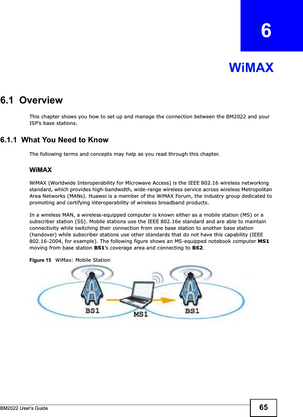 BM2022 Users Guide 65CHAPTER   6WiMAX6.1  OverviewThis chapter shows you how to set up and manage the connection between the BM2022 and your ISPs base stations.6.1.1  What You Need to KnowThe following terms and concepts may help as you read through this chapter.WiMAX WiMAX (Worldwide Interoperability for Microwave Access) is the IEEE 802.16 wireless networking standard, which provides high-bandwidth, wide-range wireless service across wireless Metropolitan Area Networks (MANs). Huawei is a member of the WiMAX Forum, the industry group dedicated to promoting and certifying interoperability of wireless broadband products.In a wireless MAN, a wireless-equipped computer is known either as a mobile station (MS) or a subscriber station (SS). Mobile stations use the IEEE 802.16e standard and are able to maintain connectivity while switching their connection from one base station to another base station (handover) while subscriber stations use other standards that do not have this capability (IEEE 802.16-2004, for example). The following figure shows an MS-equipped notebook computer MS1 moving from base station BS1s coverage area and connecting to BS2.Figure 15   WiMax: Mobile Station