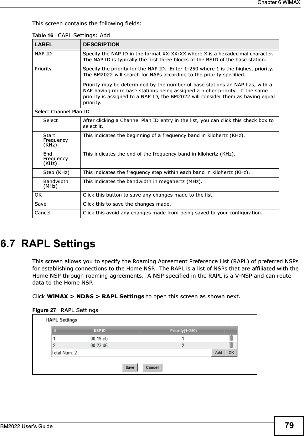  Chapter 6 WiMAXBM2022 Users Guide 79This screen contains the following fields:6.7  RAPL SettingsThis screen allows you to specify the Roaming Agreement Preference List (RAPL) of preferred NSPs for establishing connections to the Home NSP.  The RAPL is a list of NSPs that are affiliated with the Home NSP through roaming agreements.  A NSP specified in the RAPL is a V-NSP and can route data to the Home NSP.Click WiMAX &gt; ND&amp;S &gt; RAPL Settings to open this screen as shown next.Figure 27   RAPL SettingsTable 16   CAPL Settings: AddLABEL DESCRIPTIONNAP ID Specify the NAP ID in the format XX:XX:XX where X is a hexadecimal character.  The NAP ID is typically the first three blocks of the BSID of the base station.Priority Specify the priority for the NAP ID.  Enter 1-250 where 1 is the highest priority.  The BM2022 will search for NAPs according to the priority specified.Priority may be determined by the number of base stations an NAP has, with a NAP having more base stations being assigned a higher priority.  If the same priority is assigned to a NAP ID, the BM2022 will consider them as having equal priority.Select Channel Plan IDSelect After clicking a Channel Plan ID entry in the list, you can click this check box to select it.Start Frequency (KHz)This indicates the beginning of a frequency band in kilohertz (KHz).End Frequency (KHz)This indicates the end of the frequency band in kilohertz (KHz).Step (KHz) This indicates the frequency step within each band in kilohertz (KHz).Bandwidth (MHz)This indicates the bandwidth in megahertz (MHz).OK Click this button to save any changes made to the list.Save Click this to save the changes made.Cancel Click this avoid any changes made from being saved to your configuration.