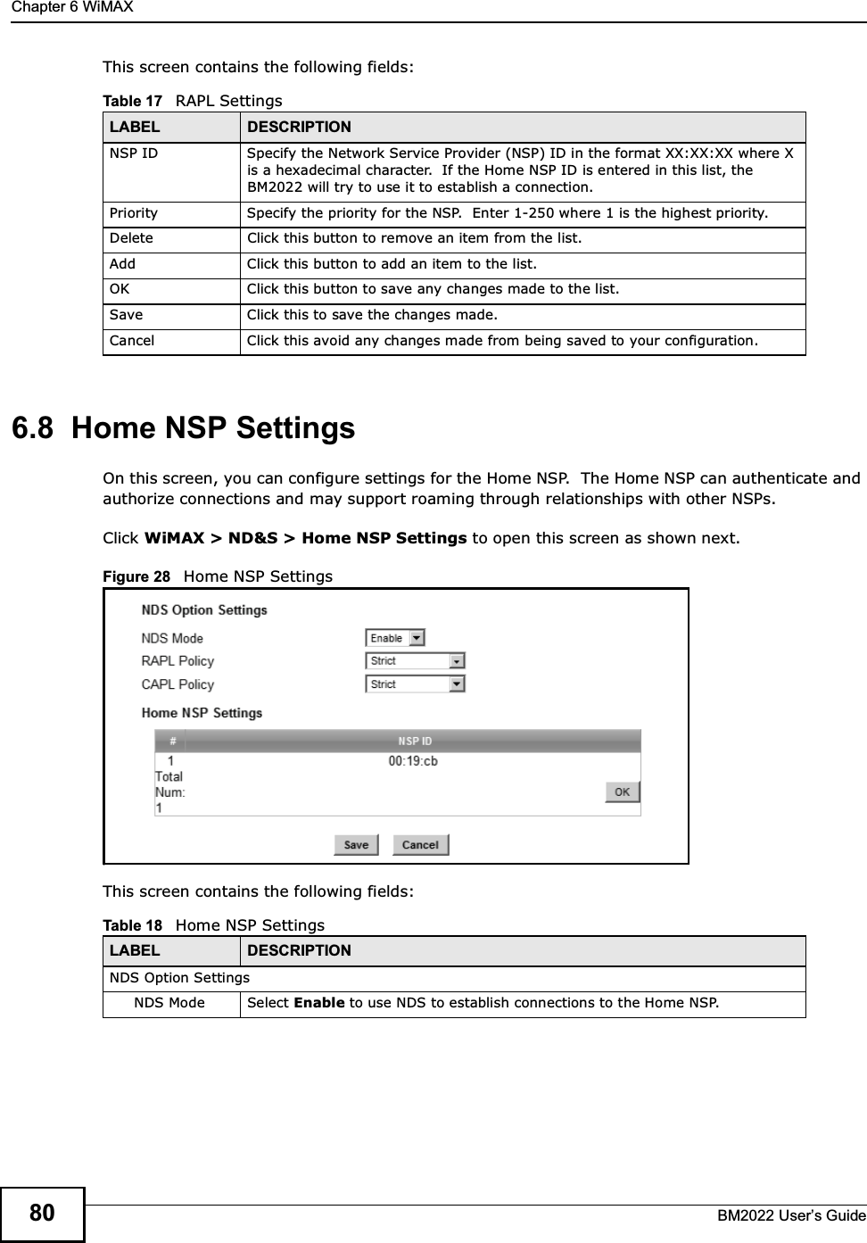 Chapter 6 WiMAXBM2022 Users Guide80This screen contains the following fields:6.8  Home NSP SettingsOn this screen, you can configure settings for the Home NSP.  The Home NSP can authenticate and authorize connections and may support roaming through relationships with other NSPs.Click WiMAX &gt; ND&amp;S &gt; Home NSP Settings to open this screen as shown next.Figure 28   Home NSP SettingsThis screen contains the following fields:Table 17   RAPL SettingsLABEL DESCRIPTIONNSP ID Specify the Network Service Provider (NSP) ID in the format XX:XX:XX where X is a hexadecimal character.  If the Home NSP ID is entered in this list, the BM2022 will try to use it to establish a connection.Priority Specify the priority for the NSP.  Enter 1-250 where 1 is the highest priority.Delete Click this button to remove an item from the list.Add Click this button to add an item to the list.OK Click this button to save any changes made to the list.Save Click this to save the changes made.Cancel Click this avoid any changes made from being saved to your configuration.Table 18   Home NSP SettingsLABEL DESCRIPTIONNDS Option SettingsNDS Mode Select Enable to use NDS to establish connections to the Home NSP.
