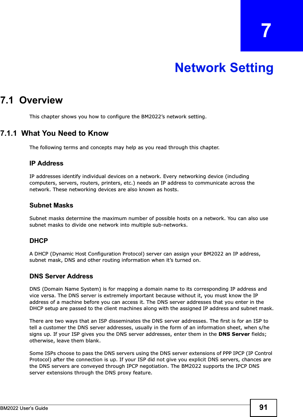 BM2022 Users Guide 91CHAPTER   7Network Setting7.1  OverviewThis chapter shows you how to configure the BM2022s network setting.7.1.1  What You Need to KnowThe following terms and concepts may help as you read through this chapter.IP AddressIP addresses identify individual devices on a network. Every networking device (including computers, servers, routers, printers, etc.) needs an IP address to communicate across the network. These networking devices are also known as hosts.Subnet MasksSubnet masks determine the maximum number of possible hosts on a network. You can also use subnet masks to divide one network into multiple sub-networks.DHCPA DHCP (Dynamic Host Configuration Protocol) server can assign your BM2022 an IP address, subnet mask, DNS and other routing information when its turned on.DNS Server AddressDNS (Domain Name System) is for mapping a domain name to its corresponding IP address and vice versa. The DNS server is extremely important because without it, you must know the IP address of a machine before you can access it. The DNS server addresses that you enter in the DHCP setup are passed to the client machines along with the assigned IP address and subnet mask.There are two ways that an ISP disseminates the DNS server addresses. The first is for an ISP to tell a customer the DNS server addresses, usually in the form of an information sheet, when s/he signs up. If your ISP gives you the DNS server addresses, enter them in the DNS Server fields; otherwise, leave them blank.Some ISPs choose to pass the DNS servers using the DNS server extensions of PPP IPCP (IP Control Protocol) after the connection is up. If your ISP did not give you explicit DNS servers, chances are the DNS servers are conveyed through IPCP negotiation. The BM2022 supports the IPCP DNS server extensions through the DNS proxy feature.