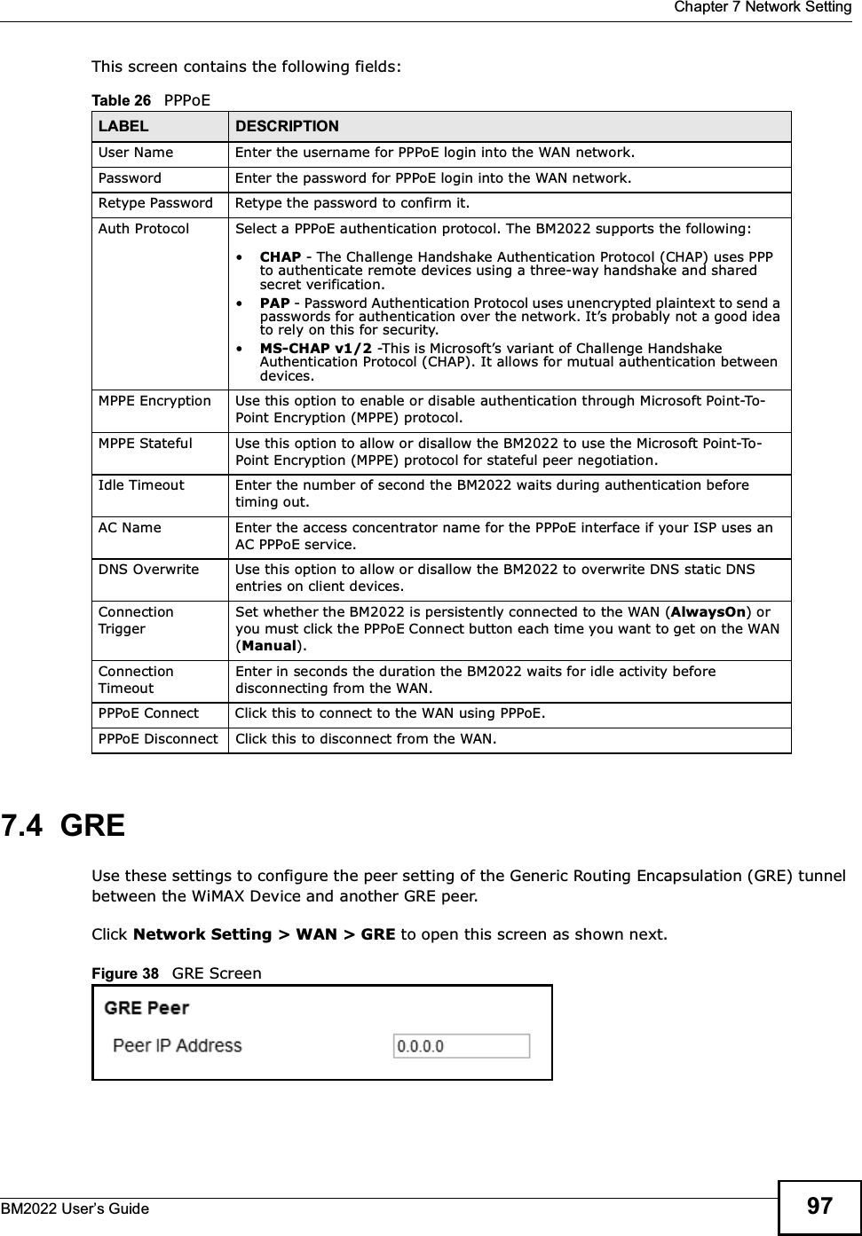  Chapter 7 Network SettingBM2022 Users Guide 97This screen contains the following fields:7.4  GREUse these settings to configure the peer setting of the Generic Routing Encapsulation (GRE) tunnel between the WiMAX Device and another GRE peer.Click Network Setting &gt; WAN &gt; GRE to open this screen as shown next.Figure 38   GRE ScreenTable 26   PPPoELABEL DESCRIPTIONUser Name Enter the username for PPPoE login into the WAN network.Password Enter the password for PPPoE login into the WAN network.Retype Password Retype the password to confirm it.Auth Protocol Select a PPPoE authentication protocol. The BM2022 supports the following:CHAP - The Challenge Handshake Authentication Protocol (CHAP) uses PPP to authenticate remote devices using a three-way handshake and shared secret verification.PAP - Password Authentication Protocol uses unencrypted plaintext to send a passwords for authentication over the network. Its probably not a good idea to rely on this for security.MS-CHAP v1/2 -This is Microsofts variant of Challenge Handshake Authentication Protocol (CHAP). It allows for mutual authentication between devices.MPPE Encryption Use this option to enable or disable authentication through Microsoft Point-To-Point Encryption (MPPE) protocol.MPPE Stateful Use this option to allow or disallow the BM2022 to use the Microsoft Point-To-Point Encryption (MPPE) protocol for stateful peer negotiation.Idle Timeout Enter the number of second the BM2022 waits during authentication before timing out.AC Name Enter the access concentrator name for the PPPoE interface if your ISP uses an AC PPPoE service.DNS Overwrite Use this option to allow or disallow the BM2022 to overwrite DNS static DNS entries on client devices.Connection TriggerSet whether the BM2022 is persistently connected to the WAN (AlwaysOn) or you must click the PPPoE Connect button each time you want to get on the WAN (Manual).Connection TimeoutEnter in seconds the duration the BM2022 waits for idle activity before disconnecting from the WAN.PPPoE Connect Click this to connect to the WAN using PPPoE.PPPoE Disconnect Click this to disconnect from the WAN.
