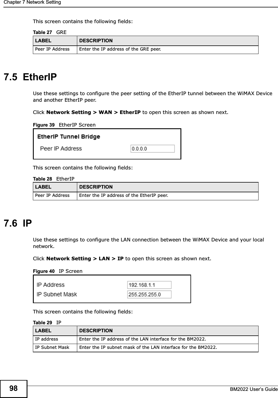 Chapter 7 Network SettingBM2022 Users Guide98This screen contains the following fields:7.5  EtherIPUse these settings to configure the peer setting of the EtherIP tunnel between the WiMAX Device and another EtherIP peer.Click Network Setting &gt; WAN &gt; EtherIP to open this screen as shown next.Figure 39   EtherIP ScreenThis screen contains the following fields:7.6  IPUse these settings to configure the LAN connection between the WiMAX Device and your local network.Click Network Setting &gt; LAN &gt; IP to open this screen as shown next.Figure 40   IP ScreenThis screen contains the following fields:Table 27   GRELABEL DESCRIPTIONPeer IP Address Enter the IP address of the GRE peer.Table 28   EtherIPLABEL DESCRIPTIONPeer IP Address Enter the IP address of the EtherIP peer.Table 29   IPLABEL DESCRIPTIONIP address Enter the IP address of the LAN interface for the BM2022.IP Subnet Mask Enter the IP subnet mask of the LAN interface for the BM2022.