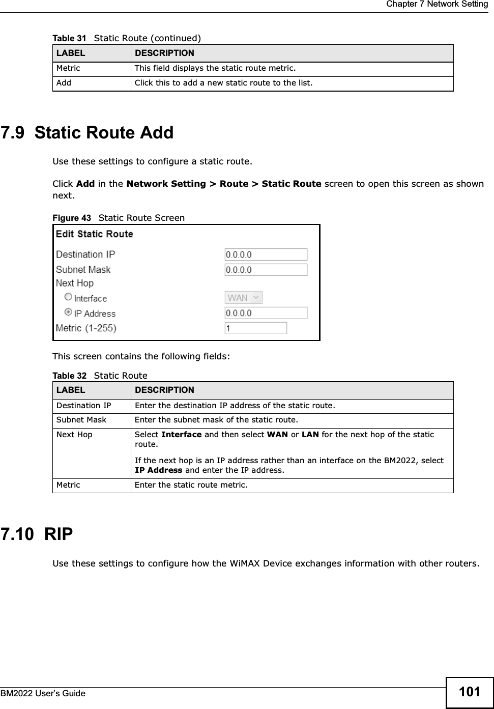  Chapter 7 Network SettingBM2022 Users Guide 1017.9  Static Route AddUse these settings to configure a static route.Click Add in the Network Setting &gt; Route &gt; Static Route screen to open this screen as shown next.Figure 43   Static Route ScreenThis screen contains the following fields:7.10  RIPUse these settings to configure how the WiMAX Device exchanges information with other routers.Metric This field displays the static route metric.Add Click this to add a new static route to the list.Table 31   Static Route (continued)LABEL DESCRIPTIONTable 32   Static RouteLABEL DESCRIPTIONDestination IP Enter the destination IP address of the static route.Subnet Mask Enter the subnet mask of the static route.Next Hop Select Interface and then select WAN or LAN for the next hop of the static route.If the next hop is an IP address rather than an interface on the BM2022, select IP Address and enter the IP address.Metric Enter the static route metric.