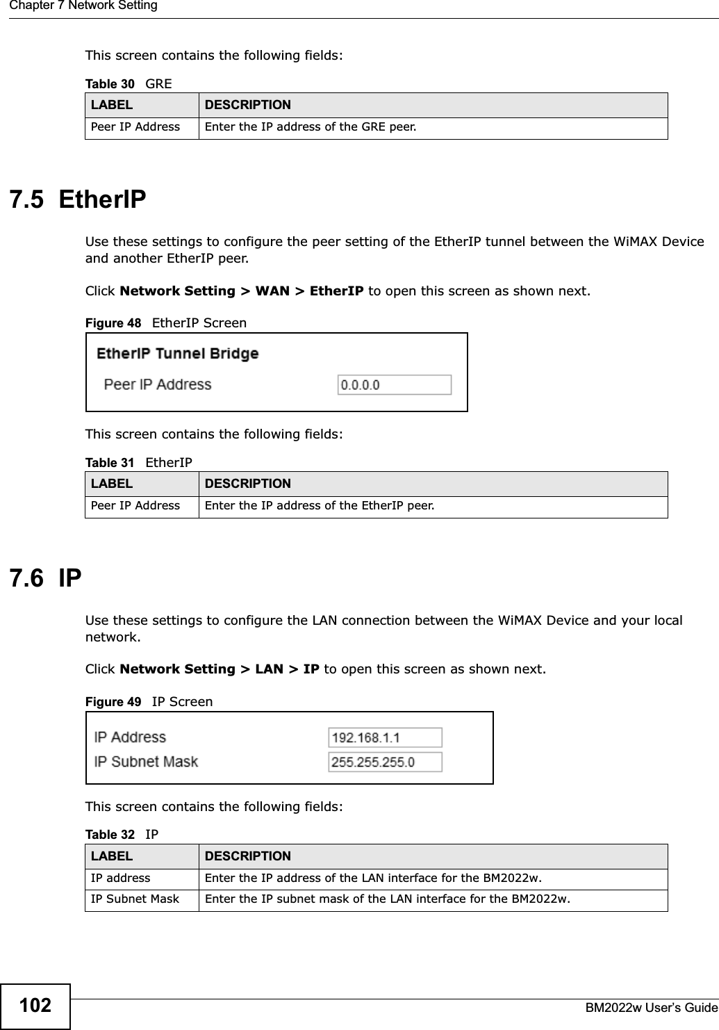 Chapter 7 Network SettingBM2022w User’s Guide102This screen contains the following fields:7.5  EtherIPUse these settings to configure the peer setting of the EtherIP tunnel between the WiMAX Device and another EtherIP peer.Click Network Setting &gt; WAN &gt; EtherIP to open this screen as shown next.Figure 48   EtherIP ScreenThis screen contains the following fields:7.6  IPUse these settings to configure the LAN connection between the WiMAX Device and your local network.Click Network Setting &gt; LAN &gt; IP to open this screen as shown next.Figure 49   IP ScreenThis screen contains the following fields:Table 30   GRELABEL DESCRIPTIONPeer IP Address Enter the IP address of the GRE peer.Table 31   EtherIPLABEL DESCRIPTIONPeer IP Address Enter the IP address of the EtherIP peer.Table 32   IPLABEL DESCRIPTIONIP address Enter the IP address of the LAN interface for the BM2022w.IP Subnet Mask Enter the IP subnet mask of the LAN interface for the BM2022w.