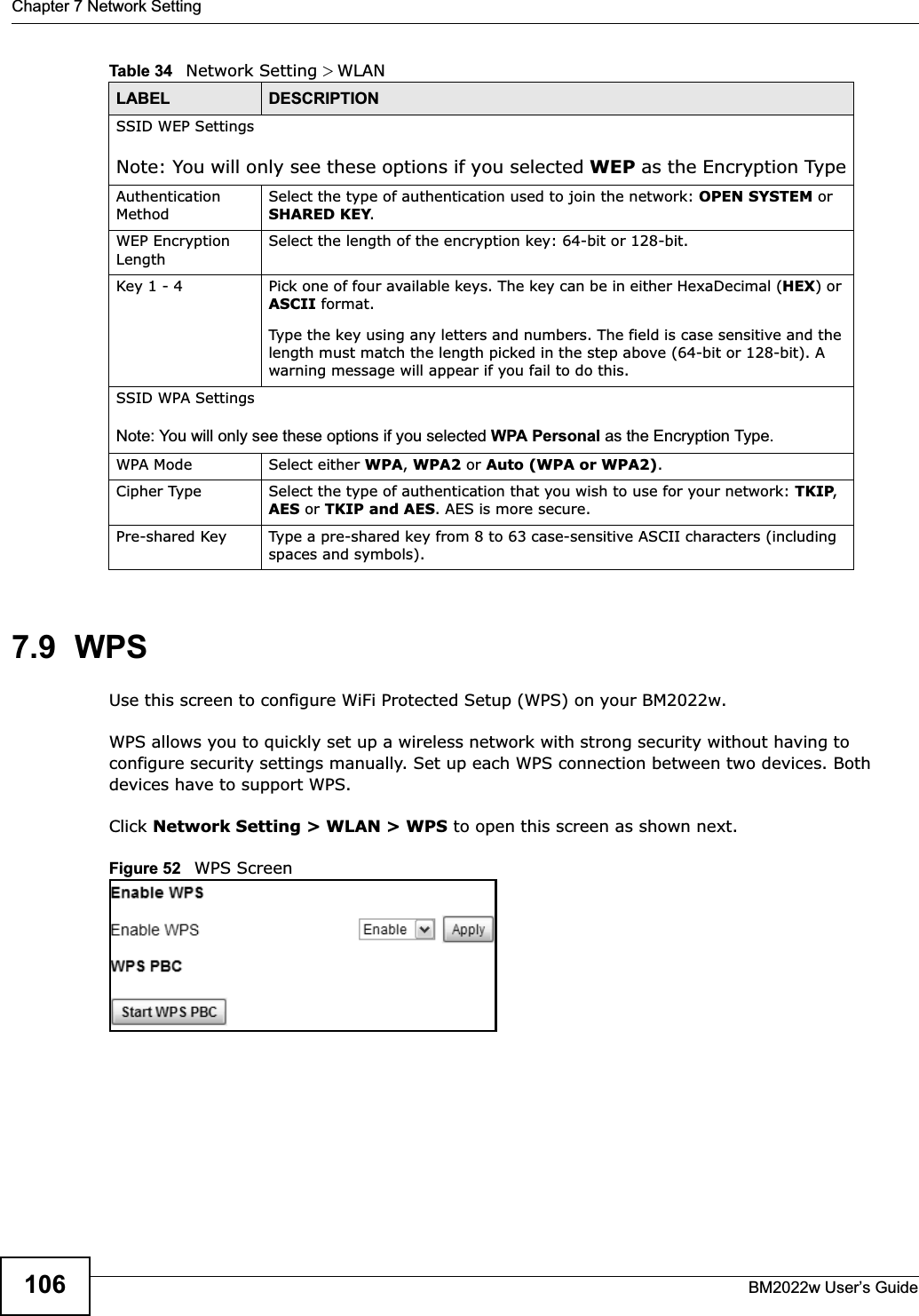 Chapter 7 Network SettingBM2022w User’s Guide1067.9  WPSUse this screen to configure WiFi Protected Setup (WPS) on your BM2022w.WPS allows you to quickly set up a wireless network with strong security without having to configure security settings manually. Set up each WPS connection between two devices. Both devices have to support WPS.Click Network Setting &gt; WLAN &gt; WPS to open this screen as shown next.Figure 52   WPS ScreenSSID WEP SettingsNote: You will only see these options if you selected WEP as the Encryption TypeAuthentication MethodSelect the type of authentication used to join the network: OPEN SYSTEM or SHARED KEY.WEP Encryption LengthSelect the length of the encryption key: 64-bit or 128-bit.Key 1 - 4 Pick one of four available keys. The key can be in either HexaDecimal (HEX) or ASCII format.Type the key using any letters and numbers. The field is case sensitive and the length must match the length picked in the step above (64-bit or 128-bit). A warning message will appear if you fail to do this.SSID WPA SettingsNote: You will only see these options if you selected WPA Personal as the Encryption Type.WPA Mode Select either WPA,WPA2 or Auto (WPA or WPA2).Cipher Type Select the type of authentication that you wish to use for your network: TKIP,AES or TKIP and AES. AES is more secure.Pre-shared Key Type a pre-shared key from 8 to 63 case-sensitive ASCII characters (including spaces and symbols).Table 34   Network Setting &gt; WLANLABEL DESCRIPTION