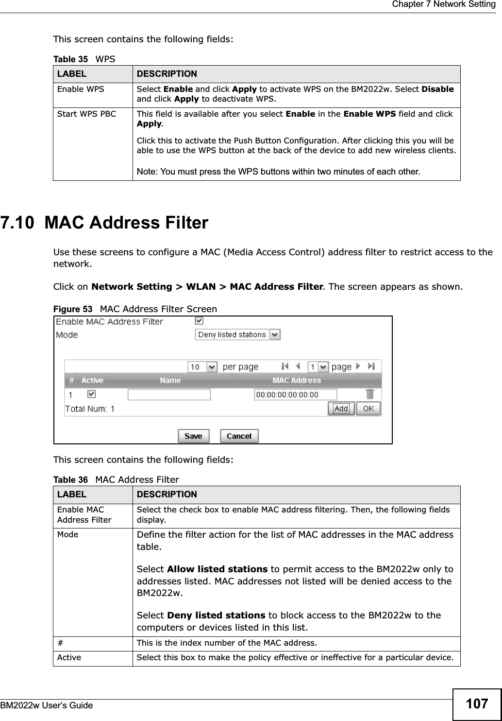  Chapter 7 Network SettingBM2022w User’s Guide 107This screen contains the following fields:7.10  MAC Address FilterUse these screens to configure a MAC (Media Access Control) address filter to restrict access to the network.Click on Network Setting &gt; WLAN &gt; MAC Address Filter. The screen appears as shown.Figure 53   MAC Address Filter ScreenThis screen contains the following fields:Table 35   WPSLABEL DESCRIPTIONEnable WPS Select Enable and click Apply to activate WPS on the BM2022w. Select Disableand click Apply to deactivate WPS.Start WPS PBC This field is available after you select Enable in the Enable WPS field and click Apply.Click this to activate the Push Button Configuration. After clicking this you will be able to use the WPS button at the back of the device to add new wireless clients.Note: You must press the WPS buttons within two minutes of each other.Table 36   MAC Address FilterLABEL DESCRIPTIONEnable MAC Address FilterSelect the check box to enable MAC address filtering. Then, the following fields display.Mode Define the filter action for the list of MAC addresses in the MAC address table.Select Allow listed stations to permit access to the BM2022w only to addresses listed. MAC addresses not listed will be denied access to the BM2022w.Select Deny listed stations to block access to the BM2022w to the computers or devices listed in this list.# This is the index number of the MAC address.Active Select this box to make the policy effective or ineffective for a particular device.