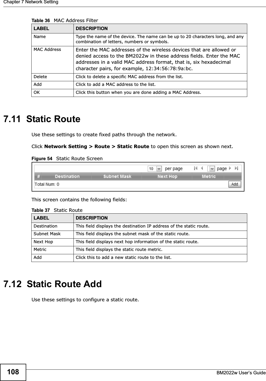 Chapter 7 Network SettingBM2022w User’s Guide1087.11  Static RouteUse these settings to create fixed paths through the network.Click Network Setting &gt; Route &gt; Static Route to open this screen as shown next.Figure 54   Static Route ScreenThis screen contains the following fields:7.12  Static Route AddUse these settings to configure a static route.Name Type the name of the device. The name can be up to 20 characters long, and any combination of letters, numbers or symbols.MAC Address Enter the MAC addresses of the wireless devices that are allowed or denied access to the BM2022w in these address fields. Enter the MAC addresses in a valid MAC address format, that is, six hexadecimal character pairs, for example, 12:34:56:78:9a:bc.Delete Click to delete a specific MAC address from the list.Add Click to add a MAC address to the list.OK Click this button when you are done adding a MAC Address.Table 36   MAC Address FilterLABEL DESCRIPTIONTable 37   Static RouteLABEL DESCRIPTIONDestination This field displays the destination IP address of the static route.Subnet Mask This field displays the subnet mask of the static route.Next Hop This field displays next hop information of the static route.Metric This field displays the static route metric.Add Click this to add a new static route to the list.