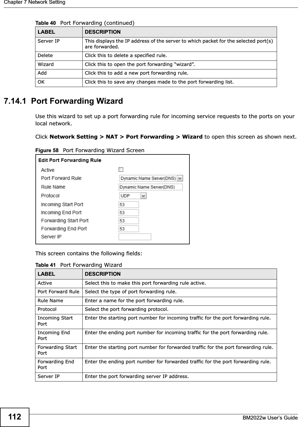 Chapter 7 Network SettingBM2022w User’s Guide1127.14.1  Port Forwarding WizardUse this wizard to set up a port forwarding rule for incoming service requests to the ports on your local network.Click Network Setting &gt; NAT &gt; Port Forwarding &gt; Wizard to open this screen as shown next.Figure 58   Port Forwarding Wizard ScreenThis screen contains the following fields:Server IP This displays the IP address of the server to which packet for the selected port(s) are forwarded.Delete Click this to delete a specified rule.Wizard Click this to open the port forwarding “wizard”.Add Click this to add a new port forwarding rule.OK Click this to save any changes made to the port forwarding list.Table 40   Port Forwarding (continued)LABEL DESCRIPTIONTable 41   Port Forwarding WizardLABEL DESCRIPTIONActive Select this to make this port forwarding rule active.Port Forward Rule Select the type of port forwarding rule.Rule Name Enter a name for the port forwarding rule.Protocol Select the port forwarding protocol.Incoming Start PortEnter the starting port number for incoming traffic for the port forwarding rule.Incoming End PortEnter the ending port number for incoming traffic for the port forwarding rule.Forwarding Start PortEnter the starting port number for forwarded traffic for the port forwarding rule.Forwarding End PortEnter the ending port number for forwarded traffic for the port forwarding rule.Server IP Enter the port forwarding server IP address.