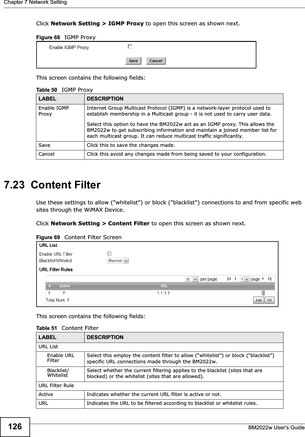 Chapter 7 Network SettingBM2022w User’s Guide126Click Network Setting &gt; IGMP Proxy to open this screen as shown next.Figure 68   IGMP ProxyThis screen contains the following fields:7.23  Content FilterUse these settings to allow (&quot;whitelist&quot;) or block (&quot;blacklist&quot;) connections to and from specific web sites through the WiMAX Device.Click Network Setting &gt; Content Filter to open this screen as shown next.Figure 69   Content Filter ScreenThis screen contains the following fields:Table 50   IGMP ProxyLABEL DESCRIPTIONEnable IGMP ProxyInternet Group Multicast Protocol (IGMP) is a network-layer protocol used to establish membership in a Multicast group - it is not used to carry user data.Select this option to have the BM2022w act as an IGMP proxy. This allows the BM2022w to get subscribing information and maintain a joined member list for each multicast group. It can reduce multicast traffic significantly.Save Click this to save the changes made.Cancel Click this avoid any changes made from being saved to your configuration.Table 51   Content FilterLABEL DESCRIPTIONURL ListEnable URL Filter Select this employ the content filter to allow (“whitelist”) or block (“blacklist”) specific URL connections made through the BM2022w.Blacklist/Whitelist Select whether the current filtering applies to the blacklist (sites that are blocked) or the whitelist (sites that are allowed).URL Filter RuleActive Indicates whether the current URL filter is active or not.URL Indicates the URL to be filtered according to blacklist or whitelist rules.