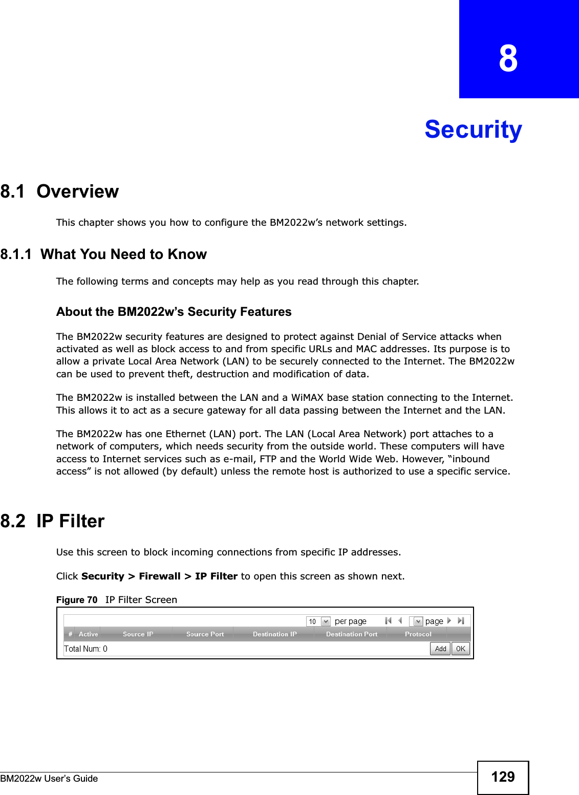 BM2022w User’s Guide 129CHAPTER   8Security8.1  OverviewThis chapter shows you how to configure the BM2022w’s network settings.8.1.1  What You Need to KnowThe following terms and concepts may help as you read through this chapter.About the BM2022w’s Security FeaturesThe BM2022w security features are designed to protect against Denial of Service attacks when activated as well as block access to and from specific URLs and MAC addresses. Its purpose is to allow a private Local Area Network (LAN) to be securely connected to the Internet. The BM2022w can be used to prevent theft, destruction and modification of data. The BM2022w is installed between the LAN and a WiMAX base station connecting to the Internet. This allows it to act as a secure gateway for all data passing between the Internet and the LAN.The BM2022w has one Ethernet (LAN) port. The LAN (Local Area Network) port attaches to a network of computers, which needs security from the outside world. These computers will have access to Internet services such as e-mail, FTP and the World Wide Web. However, “inbound access” is not allowed (by default) unless the remote host is authorized to use a specific service.8.2  IP FilterUse this screen to block incoming connections from specific IP addresses.Click Security &gt; Firewall &gt; IP Filter to open this screen as shown next.Figure 70   IP Filter Screen
