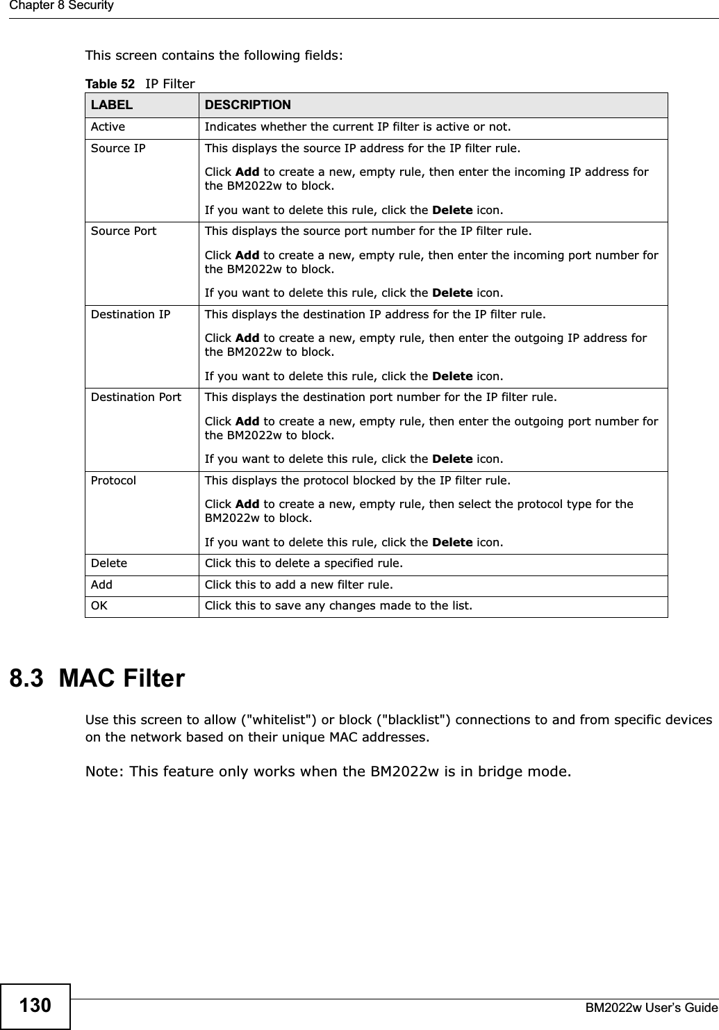 Chapter 8 SecurityBM2022w User’s Guide130This screen contains the following fields:8.3  MAC FilterUse this screen to allow (&quot;whitelist&quot;) or block (&quot;blacklist&quot;) connections to and from specific devices on the network based on their unique MAC addresses.Note: This feature only works when the BM2022w is in bridge mode.Table 52   IP FilterLABEL DESCRIPTIONActive Indicates whether the current IP filter is active or not.Source IP This displays the source IP address for the IP filter rule.Click Add to create a new, empty rule, then enter the incoming IP address for the BM2022w to block.If you want to delete this rule, click the Delete icon.Source Port This displays the source port number for the IP filter rule.Click Add to create a new, empty rule, then enter the incoming port number for the BM2022w to block.If you want to delete this rule, click the Delete icon.Destination IP This displays the destination IP address for the IP filter rule.Click Add to create a new, empty rule, then enter the outgoing IP address for the BM2022w to block.If you want to delete this rule, click the Delete icon.Destination Port This displays the destination port number for the IP filter rule.Click Add to create a new, empty rule, then enter the outgoing port number for the BM2022w to block.If you want to delete this rule, click the Delete icon.Protocol This displays the protocol blocked by the IP filter rule.Click Add to create a new, empty rule, then select the protocol type for the BM2022w to block.If you want to delete this rule, click the Delete icon.Delete Click this to delete a specified rule.Add Click this to add a new filter rule.OK Click this to save any changes made to the list.