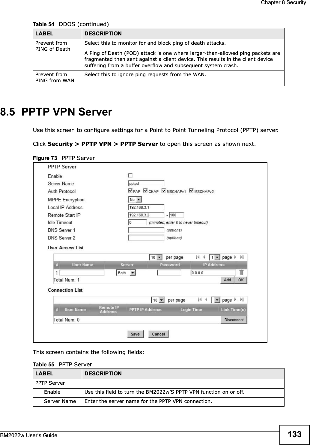  Chapter 8 SecurityBM2022w User’s Guide 1338.5  PPTP VPN ServerUse this screen to configure settings for a Point to Point Tunneling Protocol (PPTP) server.Click Security &gt; PPTP VPN &gt; PPTP Server to open this screen as shown next.Figure 73   PPTP ServerThis screen contains the following fields:Prevent from PING of DeathSelect this to monitor for and block ping of death attacks.A Ping of Death (POD) attack is one where larger-than-allowed ping packets are fragmented then sent against a client device. This results in the client device suffering from a buffer overflow and subsequent system crash.Prevent from PING from WANSelect this to ignore ping requests from the WAN.Table 54   DDOS (continued)LABEL DESCRIPTIONTable 55   PPTP ServerLABEL DESCRIPTIONPPTP ServerEnable Use this field to turn the BM2022w’S PPTP VPN function on or off.Server Name Enter the server name for the PPTP VPN connection.